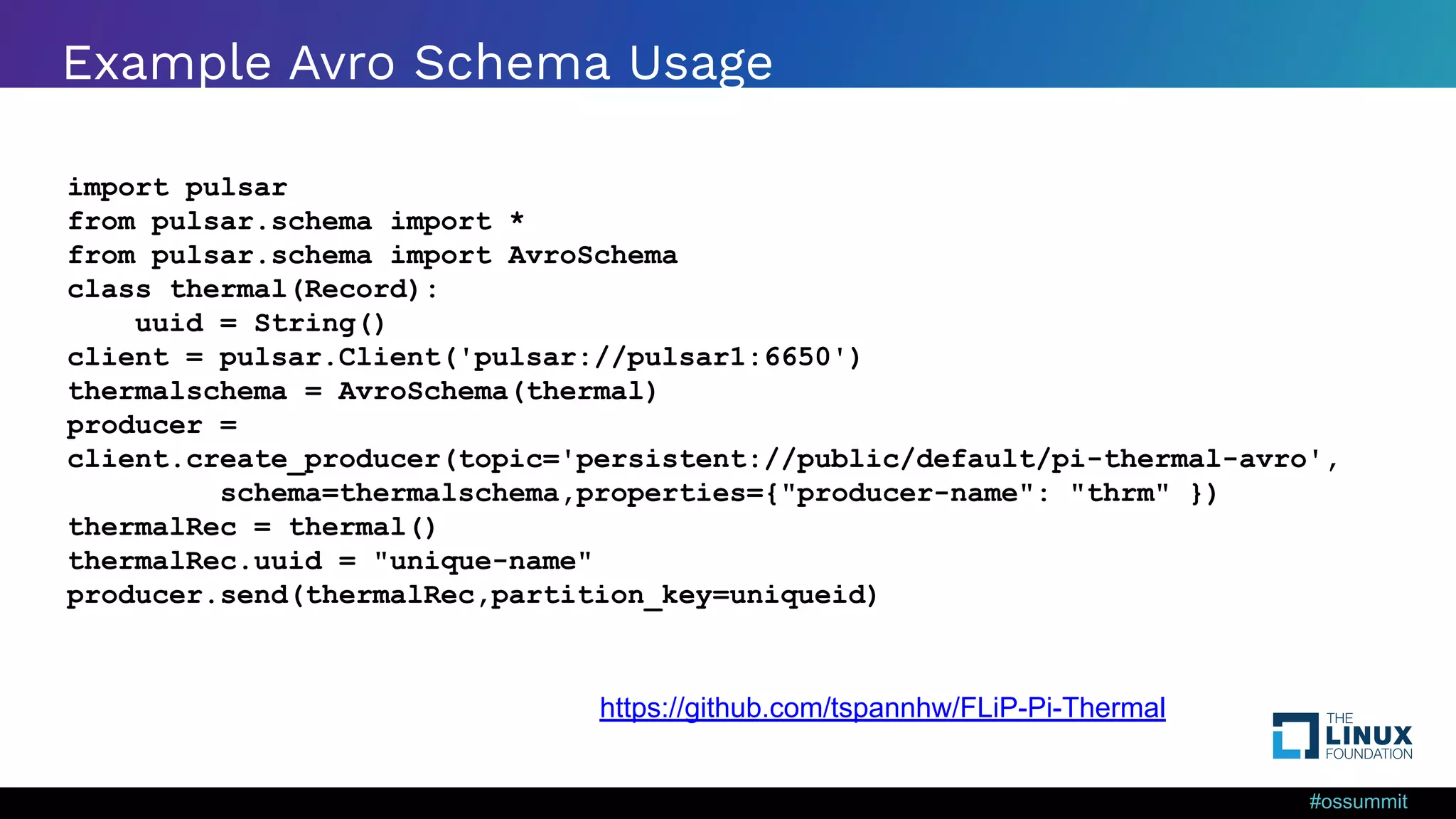 #ossummit Example Avro Schema Usage import pulsar from pulsar.schema import * from pulsar.schema import AvroSchema class thermal(Record): uuid = String() client = pulsar.Client('pulsar://pulsar1:6650') thermalschema = AvroSchema(thermal) producer = client.create_producer(topic='persistent://public/default/pi-thermal-avro', schema=thermalschema,properties={"producer-name": "thrm" }) thermalRec = thermal() thermalRec.uuid = "unique-name" producer.send(thermalRec,partition_key=uniqueid) https://github.com/tspannhw/FLiP-Pi-Thermal 