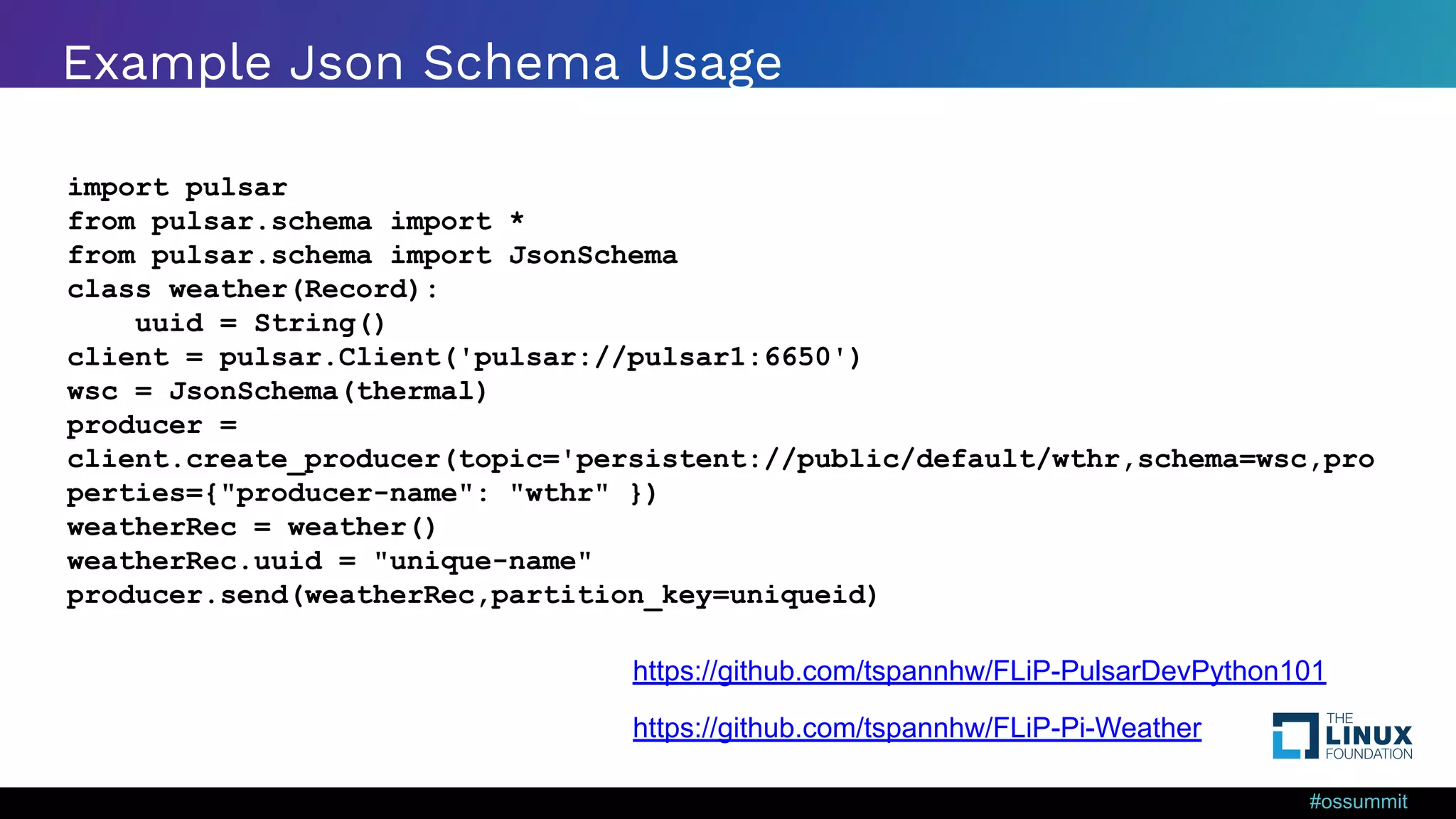 #ossummit Example Json Schema Usage import pulsar from pulsar.schema import * from pulsar.schema import JsonSchema class weather(Record): uuid = String() client = pulsar.Client('pulsar://pulsar1:6650') wsc = JsonSchema(thermal) producer = client.create_producer(topic='persistent://public/default/wthr,schema=wsc,pro perties={"producer-name": "wthr" }) weatherRec = weather() weatherRec.uuid = "unique-name" producer.send(weatherRec,partition_key=uniqueid) https://github.com/tspannhw/FLiP-Pi-Weather https://github.com/tspannhw/FLiP-PulsarDevPython101 