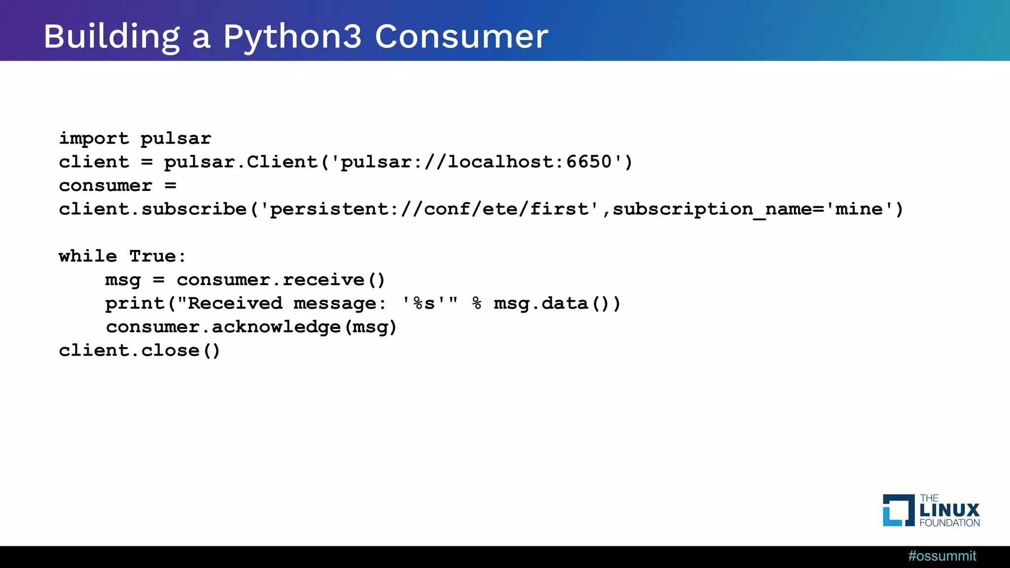 #ossummit Building a Python3 Consumer import pulsar client = pulsar.Client('pulsar://localhost:6650') consumer = client.subscribe('persistent://conf/ete/first',subscription_name='mine') while True: msg = consumer.receive() print("Received message: '%s'" % msg.data()) consumer.acknowledge(msg) client.close() 