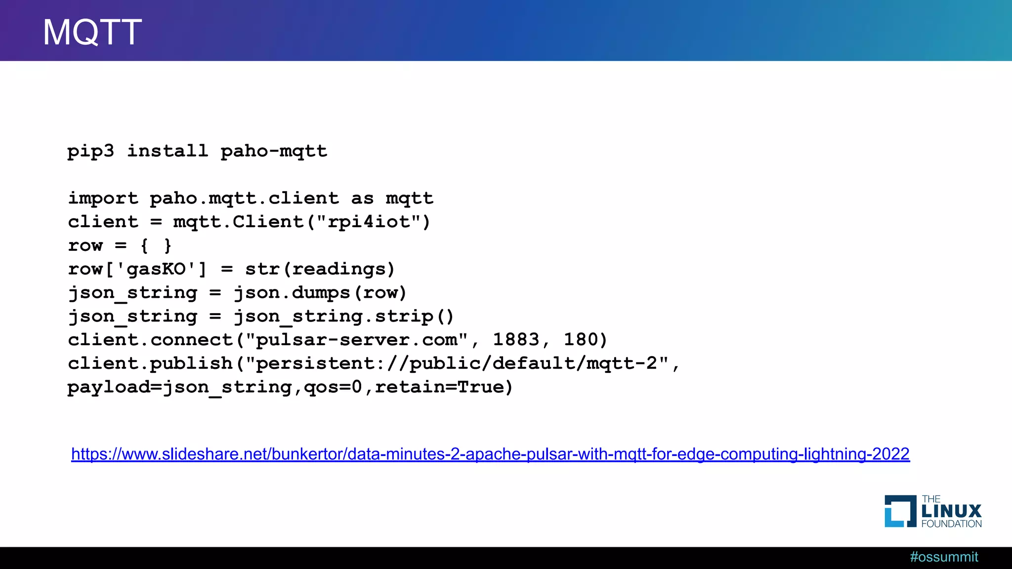 #ossummit MQTT from Python pip3 install paho-mqtt import paho.mqtt.client as mqtt client = mqtt.Client("rpi4iot") row = { } row['gasKO'] = str(readings) json_string = json.dumps(row) json_string = json_string.strip() client.connect("pulsar-server.com", 1883, 180) client.publish("persistent://public/default/mqtt-2", payload=json_string,qos=0,retain=True) https://www.slideshare.net/bunkertor/data-minutes-2-apache-pulsar-with-mqtt-for-edge-computing-lightning-2022 MQTT 