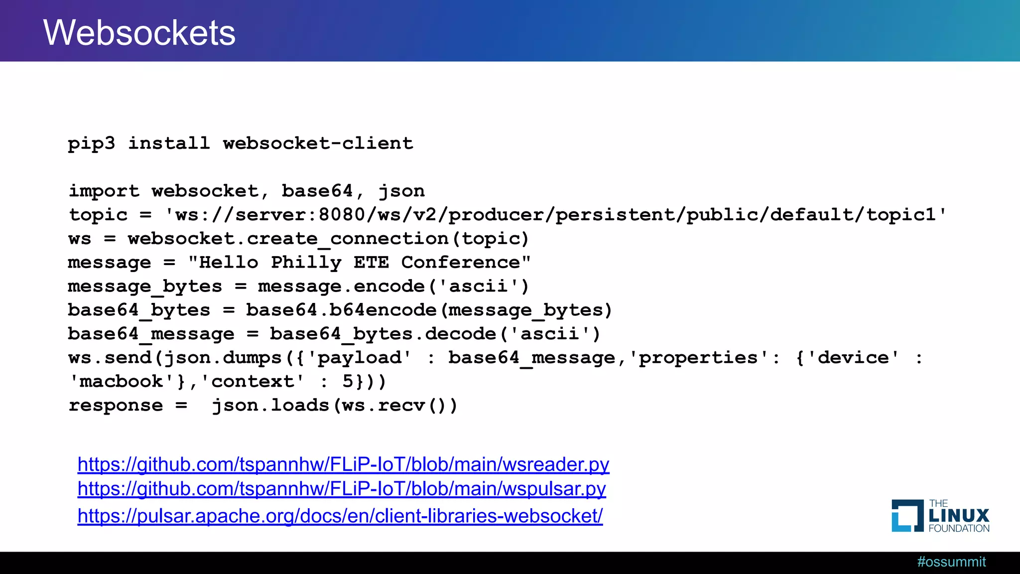 #ossummit Web Sockets from Python pip3 install websocket-client import websocket, base64, json topic = 'ws://server:8080/ws/v2/producer/persistent/public/default/topic1' ws = websocket.create_connection(topic) message = "Hello Philly ETE Conference" message_bytes = message.encode('ascii') base64_bytes = base64.b64encode(message_bytes) base64_message = base64_bytes.decode('ascii') ws.send(json.dumps({'payload' : base64_message,'properties': {'device' : 'macbook'},'context' : 5})) response = json.loads(ws.recv()) https://pulsar.apache.org/docs/en/client-libraries-websocket/ https://github.com/tspannhw/FLiP-IoT/blob/main/wspulsar.py https://github.com/tspannhw/FLiP-IoT/blob/main/wsreader.py Websockets 