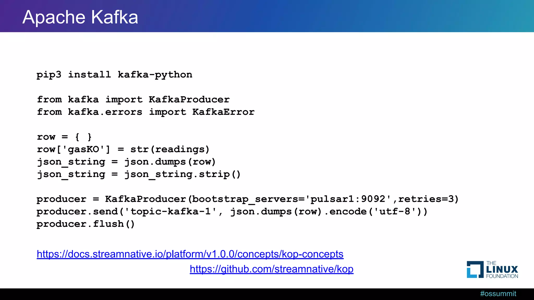 #ossummit Kafka from Python pip3 install kafka-python from kafka import KafkaProducer from kafka.errors import KafkaError row = { } row['gasKO'] = str(readings) json_string = json.dumps(row) json_string = json_string.strip() producer = KafkaProducer(bootstrap_servers='pulsar1:9092',retries=3) producer.send('topic-kafka-1', json.dumps(row).encode('utf-8')) producer.flush() https://github.com/streamnative/kop https://docs.streamnative.io/platform/v1.0.0/concepts/kop-concepts Apache Kafka 