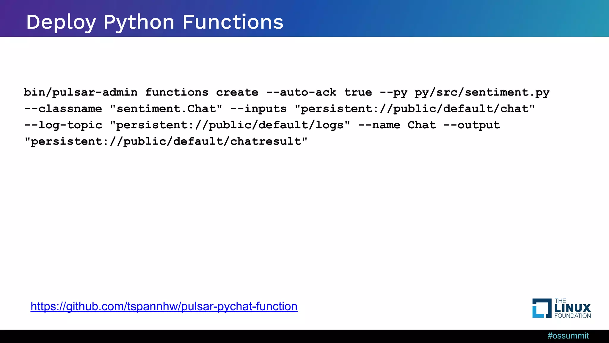 #ossummit Deploy Python Functions bin/pulsar-admin functions create --auto-ack true --py py/src/sentiment.py --classname "sentiment.Chat" --inputs "persistent://public/default/chat" --log-topic "persistent://public/default/logs" --name Chat --output "persistent://public/default/chatresult" https://github.com/tspannhw/pulsar-pychat-function 