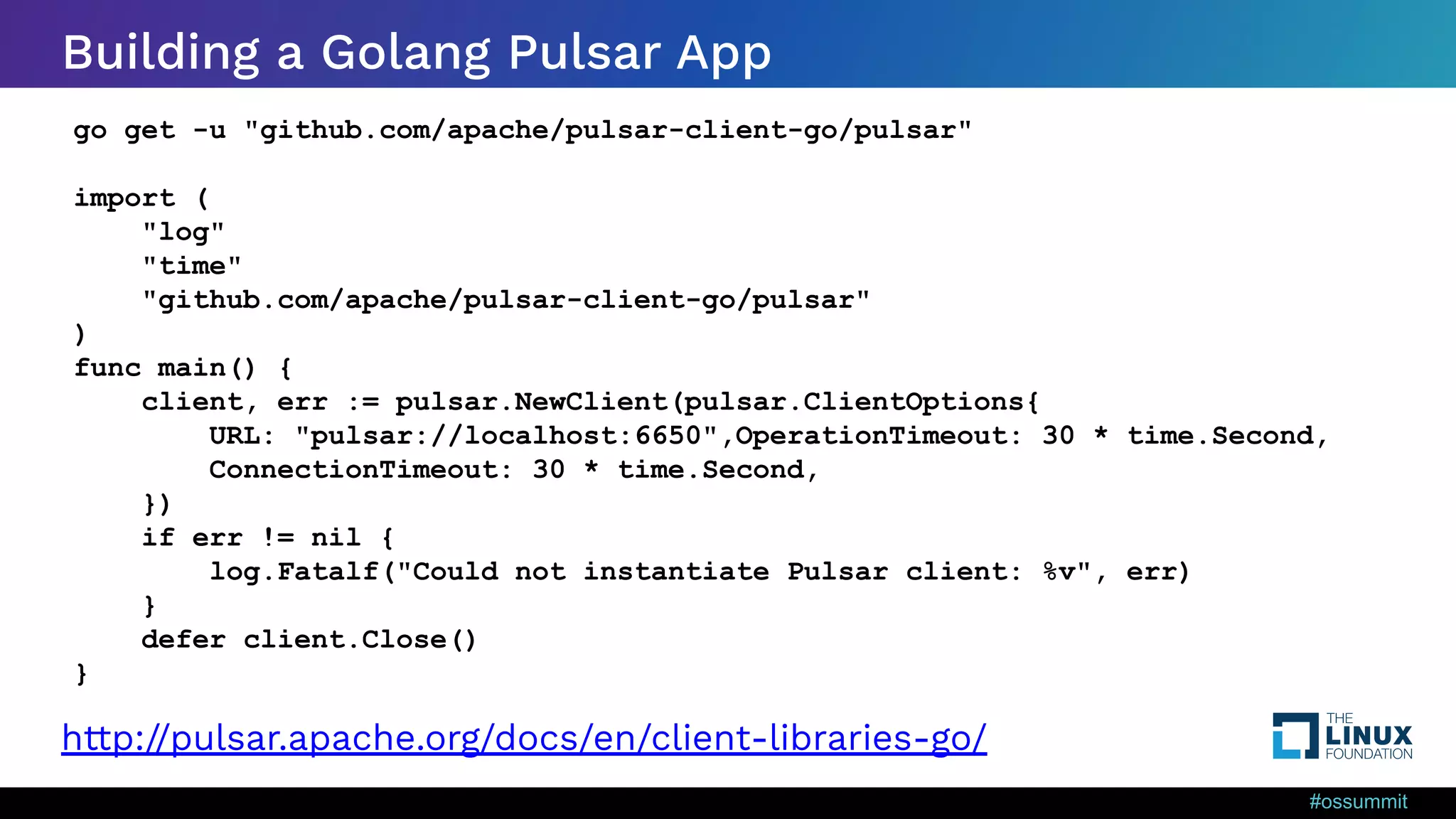 #ossummit Building a Golang Pulsar App http://pulsar.apache.org/docs/en/client-libraries-go/ go get -u "github.com/apache/pulsar-client-go/pulsar" import ( "log" "time" "github.com/apache/pulsar-client-go/pulsar" ) func main() { client, err := pulsar.NewClient(pulsar.ClientOptions{ URL: "pulsar://localhost:6650",OperationTimeout: 30 * time.Second, ConnectionTimeout: 30 * time.Second, }) if err != nil { log.Fatalf("Could not instantiate Pulsar client: %v", err) } defer client.Close() } 