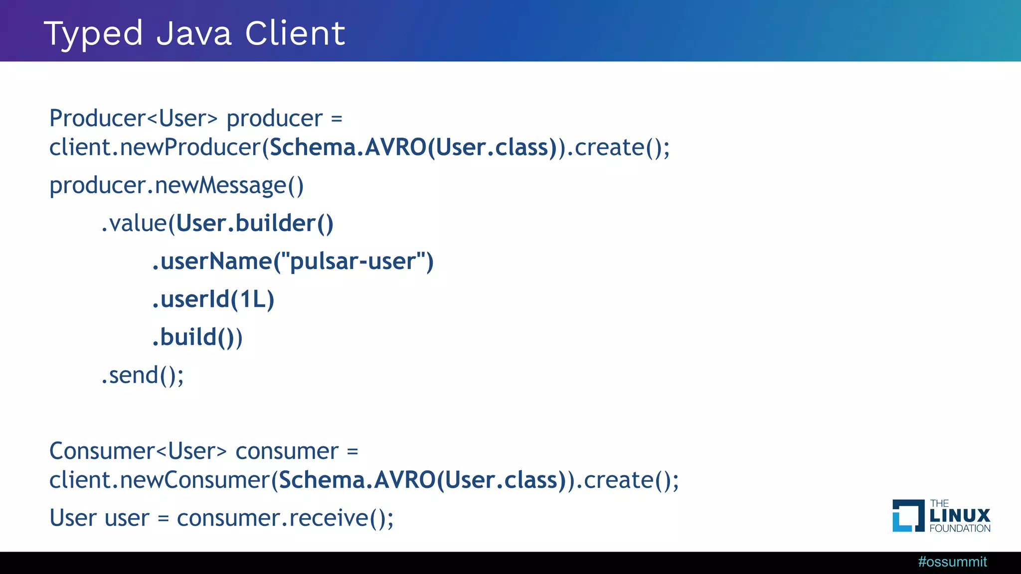#ossummit Typed Java Client Producer<User> producer = client.newProducer(Schema.AVRO(User.class)).create(); producer.newMessage() .value(User.builder() .userName("pulsar-user") .userId(1L) .build()) .send(); Consumer<User> consumer = client.newConsumer(Schema.AVRO(User.class)).create(); User user = consumer.receive(); 