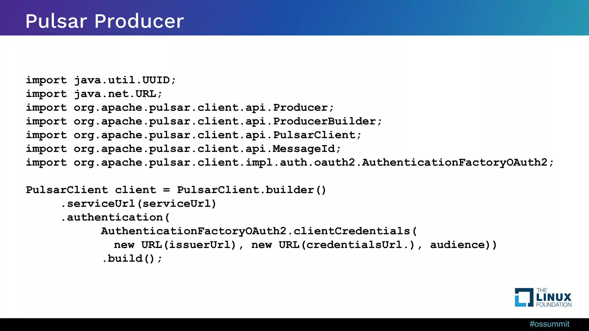 #ossummit Pulsar Producer import java.util.UUID; import java.net.URL; import org.apache.pulsar.client.api.Producer; import org.apache.pulsar.client.api.ProducerBuilder; import org.apache.pulsar.client.api.PulsarClient; import org.apache.pulsar.client.api.MessageId; import org.apache.pulsar.client.impl.auth.oauth2.AuthenticationFactoryOAuth2; PulsarClient client = PulsarClient.builder() .serviceUrl(serviceUrl) .authentication( AuthenticationFactoryOAuth2.clientCredentials( new URL(issuerUrl), new URL(credentialsUrl.), audience)) .build(); 