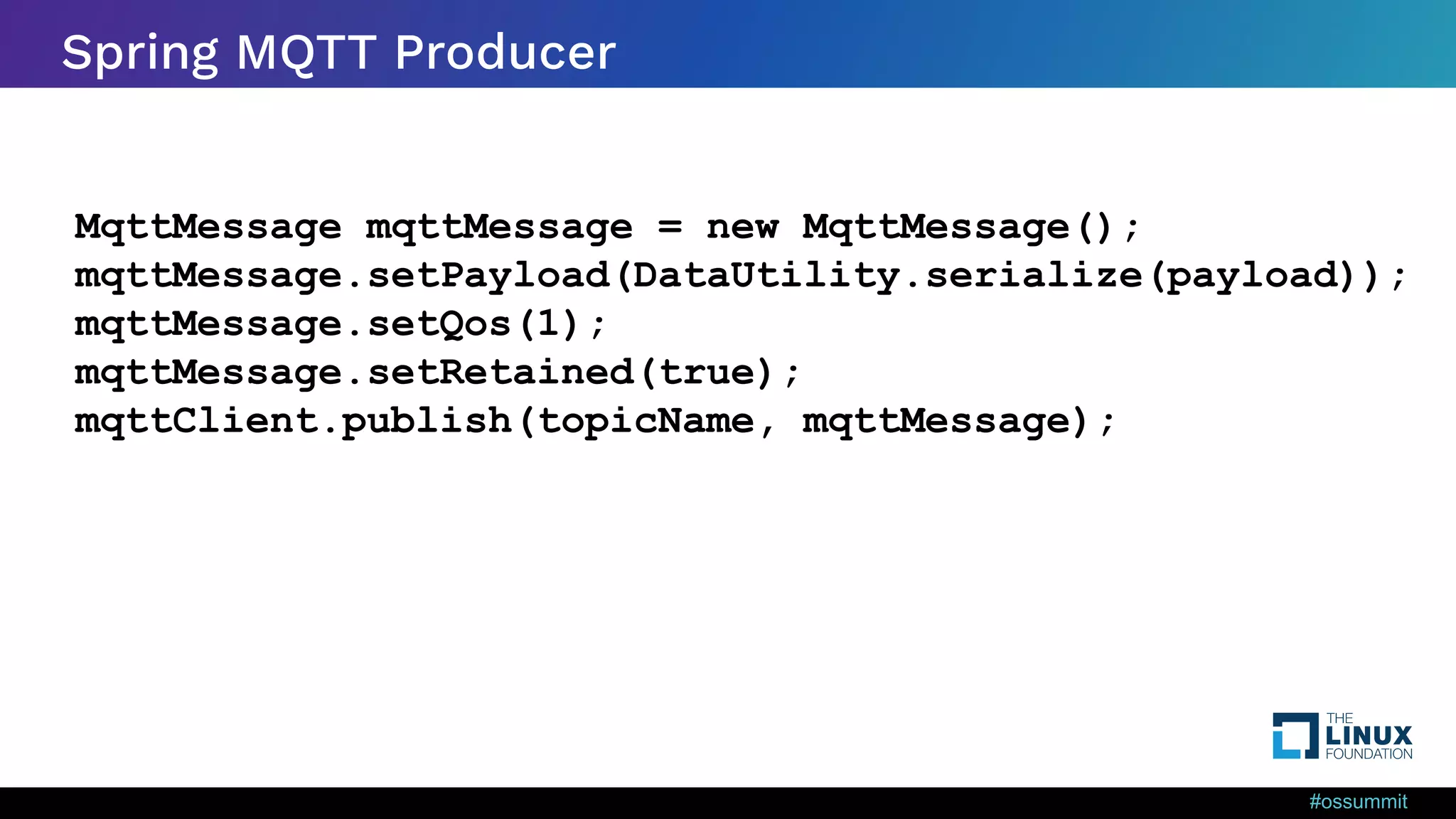 #ossummit Spring MQTT Producer MqttMessage mqttMessage = new MqttMessage(); mqttMessage.setPayload(DataUtility.serialize(payload)); mqttMessage.setQos(1); mqttMessage.setRetained(true); mqttClient.publish(topicName, mqttMessage); 