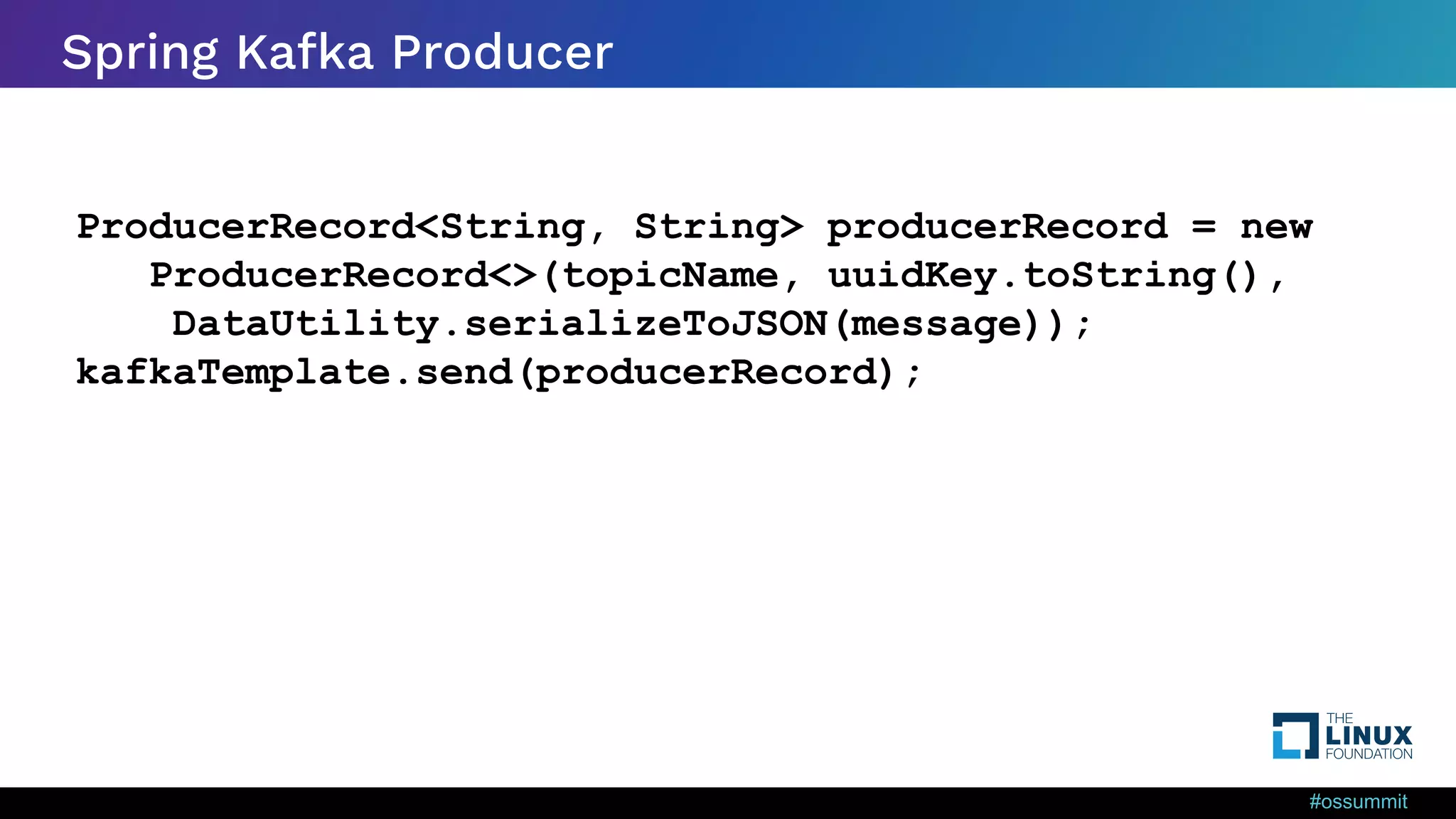 #ossummit Spring Kafka Producer ProducerRecord<String, String> producerRecord = new ProducerRecord<>(topicName, uuidKey.toString(), DataUtility.serializeToJSON(message)); kafkaTemplate.send(producerRecord); 
