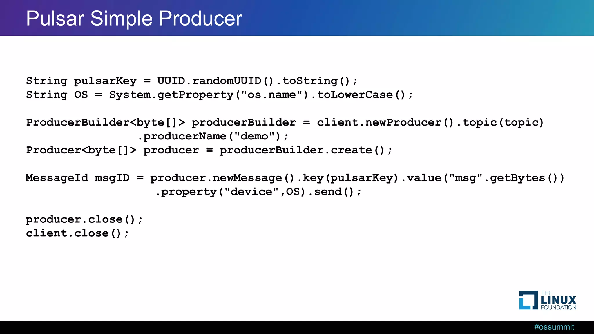 #ossummit Pulsar Simple Producer String pulsarKey = UUID.randomUUID().toString(); String OS = System.getProperty("os.name").toLowerCase(); ProducerBuilder<byte[]> producerBuilder = client.newProducer().topic(topic) .producerName("demo"); Producer<byte[]> producer = producerBuilder.create(); MessageId msgID = producer.newMessage().key(pulsarKey).value("msg".getBytes()) .property("device",OS).send(); producer.close(); client.close(); 