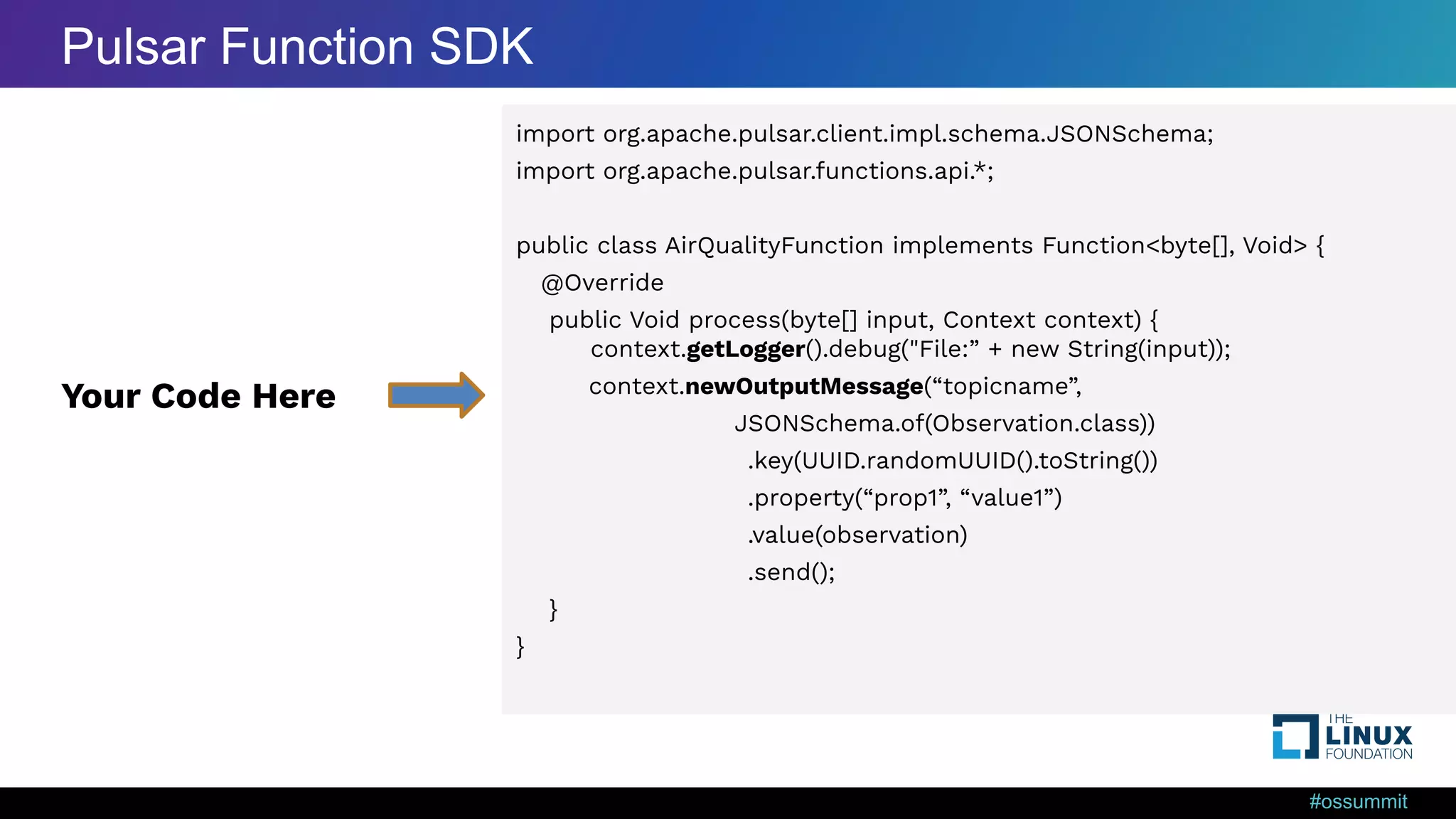 #ossummit import org.apache.pulsar.client.impl.schema.JSONSchema; import org.apache.pulsar.functions.api.*; public class AirQualityFunction implements Function<byte[], Void> { @Override public Void process(byte[] input, Context context) { context.getLogger().debug("File:” + new String(input)); context.newOutputMessage(“topicname”, JSONSchema.of(Observation.class)) .key(UUID.randomUUID().toString()) .property(“prop1”, “value1”) .value(observation) .send(); } } Your Code Here Pulsar Function SDK 