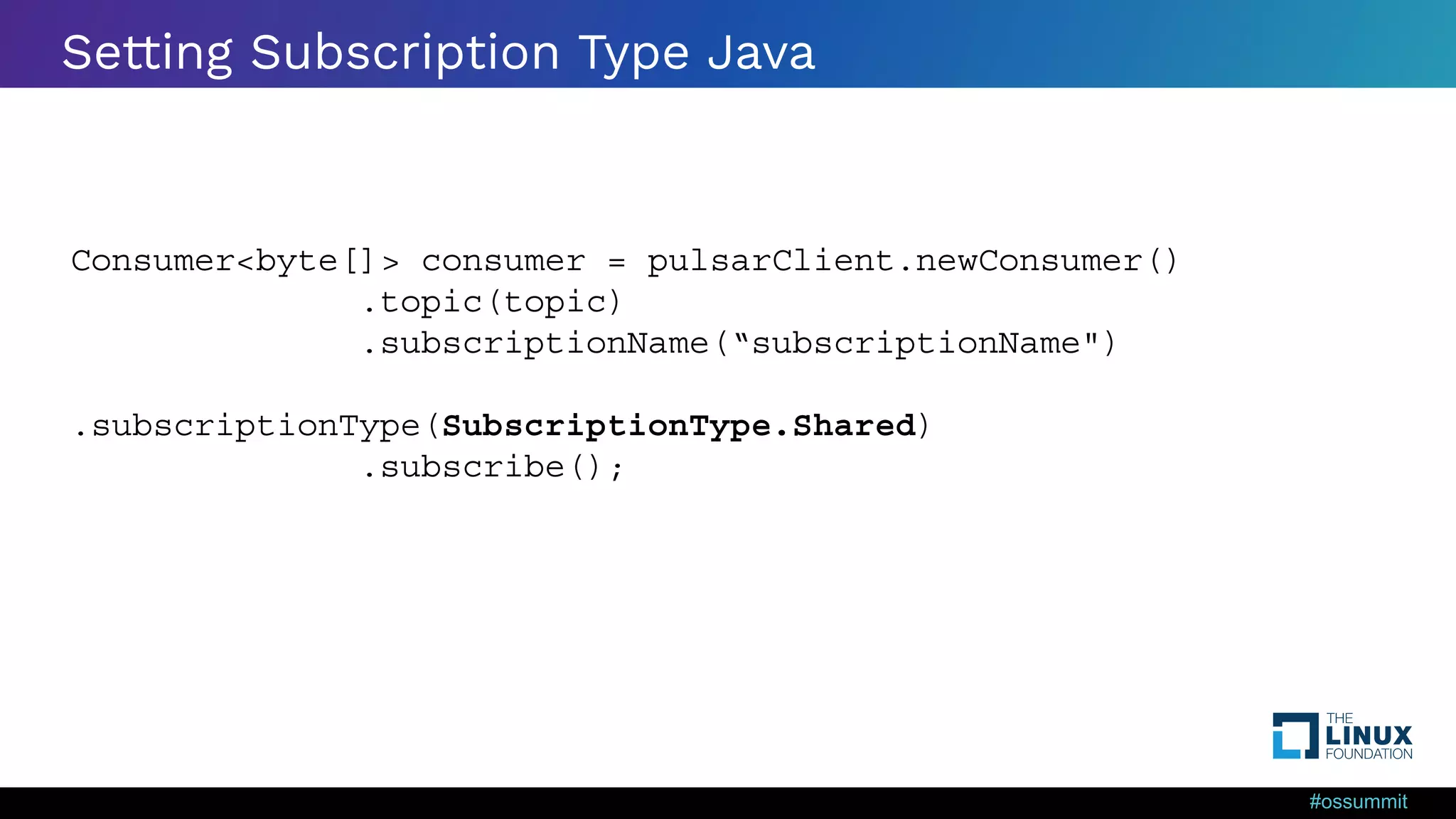 #ossummit Setting Subscription Type Java Consumer<byte[]> consumer = pulsarClient.newConsumer() .topic(topic) .subscriptionName(“subscriptionName") .subscriptionType(SubscriptionType.Shared) .subscribe(); 