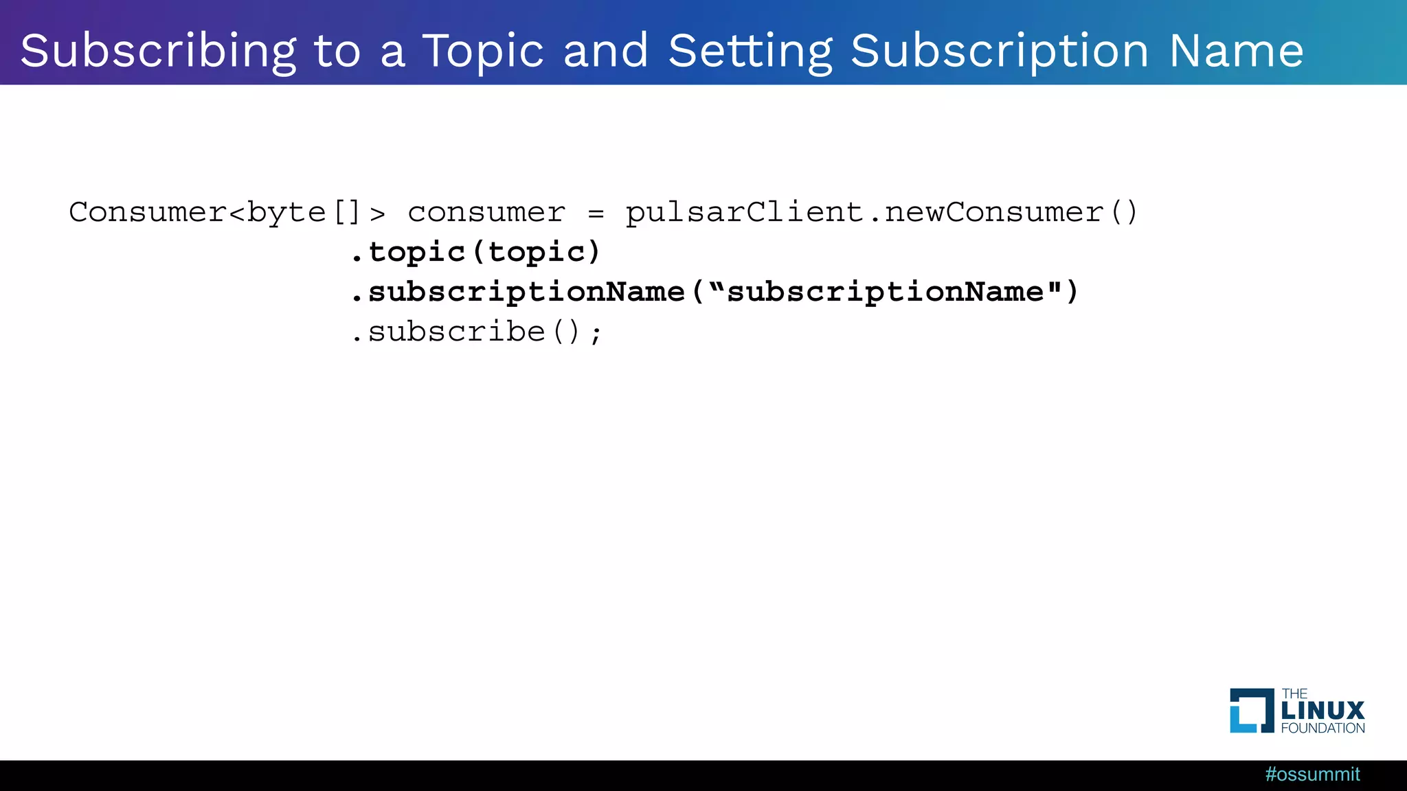 #ossummit Subscribing to a Topic and Setting Subscription Name Java Consumer<byte[]> consumer = pulsarClient.newConsumer() .topic(topic) .subscriptionName(“subscriptionName") .subscribe(); 