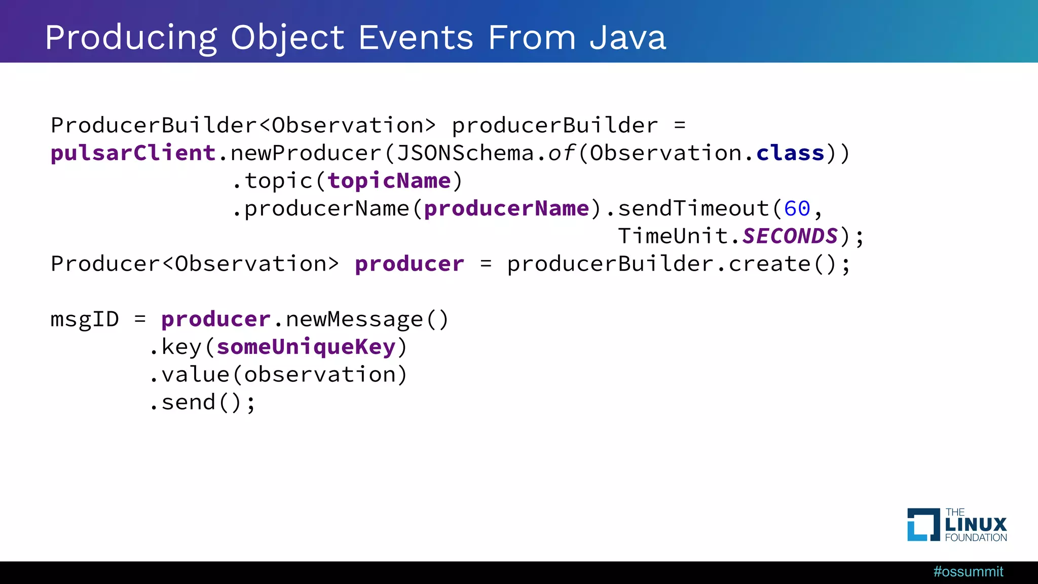 #ossummit Producing Object Events From Java ProducerBuilder<Observation> producerBuilder = pulsarClient.newProducer(JSONSchema.of(Observation.class)) .topic(topicName) .producerName(producerName).sendTimeout(60, TimeUnit.SECONDS); Producer<Observation> producer = producerBuilder.create(); msgID = producer.newMessage() .key(someUniqueKey) .value(observation) .send(); 