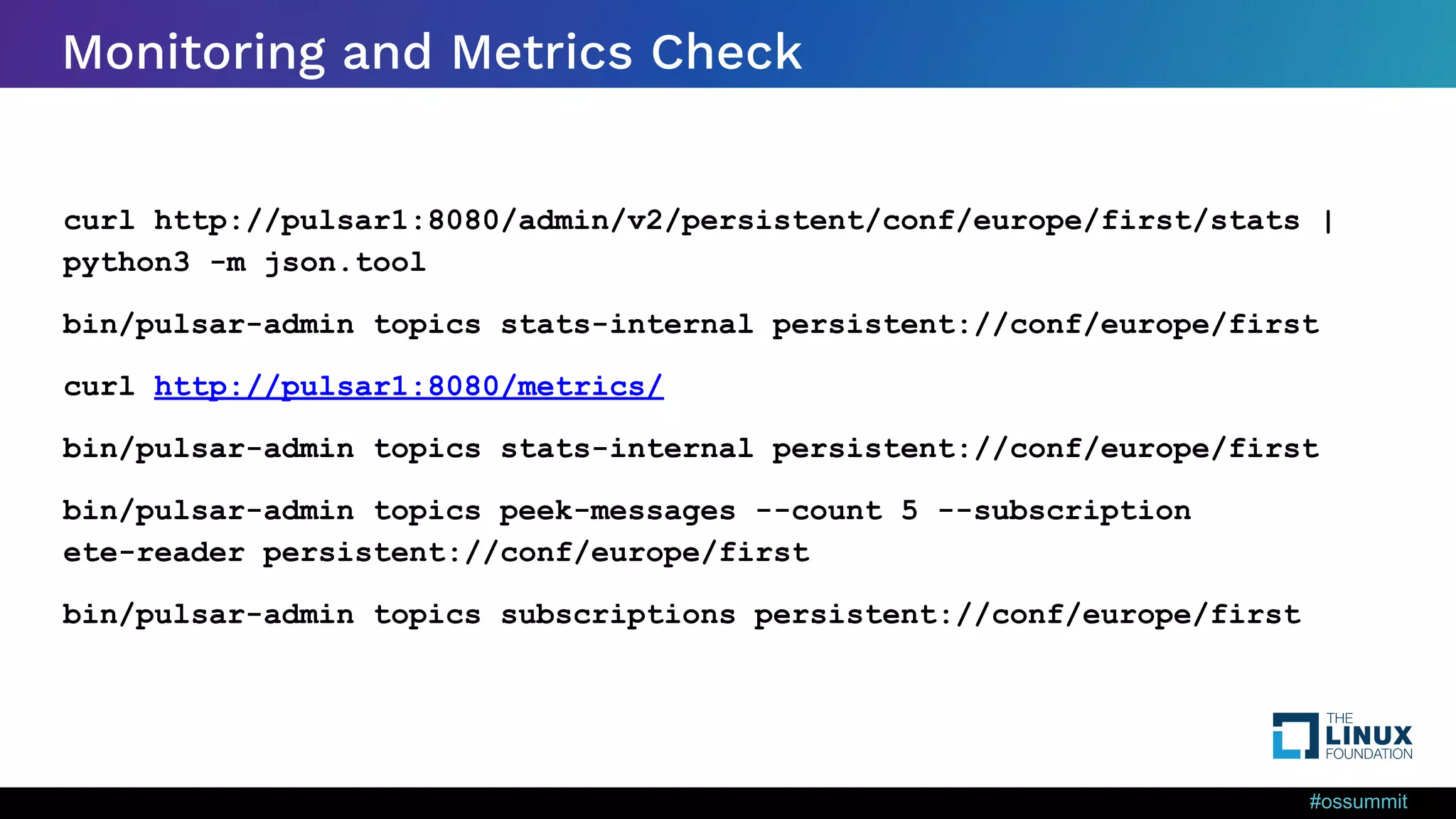 #ossummit Monitoring and Metrics Check curl http://pulsar1:8080/admin/v2/persistent/conf/europe/first/stats | python3 -m json.tool bin/pulsar-admin topics stats-internal persistent://conf/europe/first curl http://pulsar1:8080/metrics/ bin/pulsar-admin topics stats-internal persistent://conf/europe/first bin/pulsar-admin topics peek-messages --count 5 --subscription ete-reader persistent://conf/europe/first bin/pulsar-admin topics subscriptions persistent://conf/europe/first 