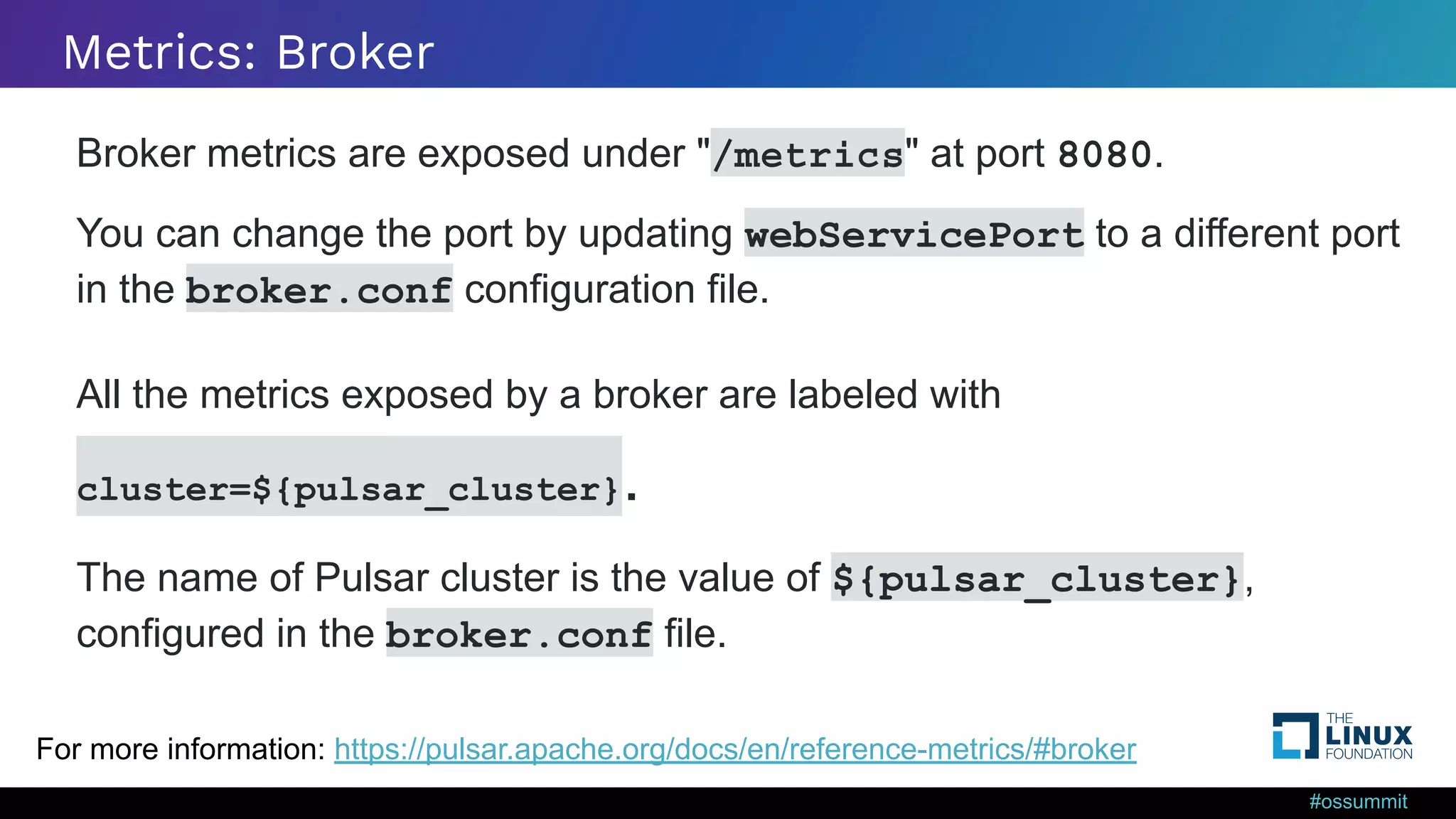 #ossummit Metrics: Broker Broker metrics are exposed under "/metrics" at port 8080. You can change the port by updating webServicePort to a different port in the broker.conf configuration file. All the metrics exposed by a broker are labeled with cluster=${pulsar_cluster}. The name of Pulsar cluster is the value of ${pulsar_cluster}, configured in the broker.conf file. For more information: https://pulsar.apache.org/docs/en/reference-metrics/#broker 