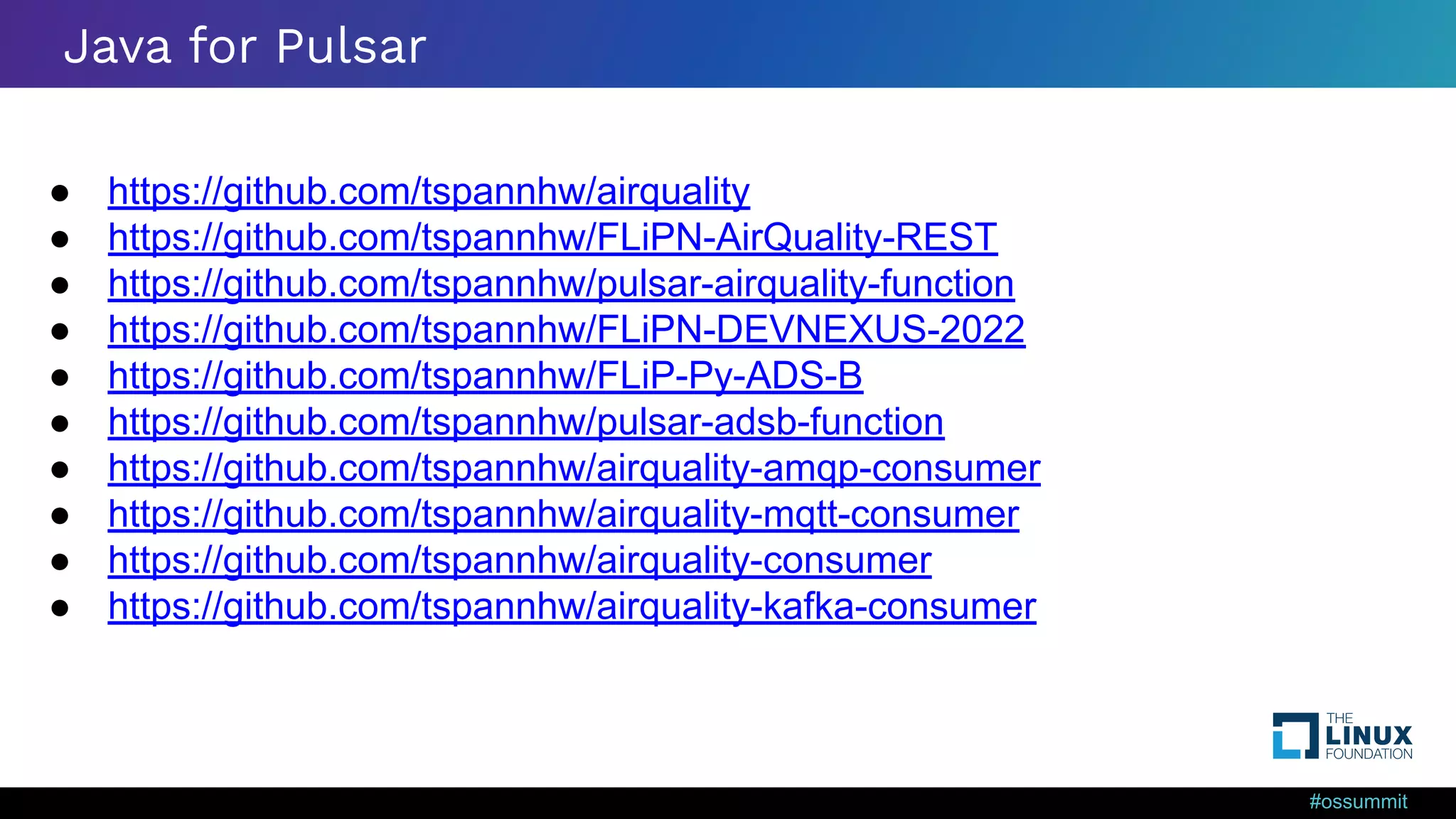 #ossummit Java for Pulsar ● https://github.com/tspannhw/airquality ● https://github.com/tspannhw/FLiPN-AirQuality-REST ● https://github.com/tspannhw/pulsar-airquality-function ● https://github.com/tspannhw/FLiPN-DEVNEXUS-2022 ● https://github.com/tspannhw/FLiP-Py-ADS-B ● https://github.com/tspannhw/pulsar-adsb-function ● https://github.com/tspannhw/airquality-amqp-consumer ● https://github.com/tspannhw/airquality-mqtt-consumer ● https://github.com/tspannhw/airquality-consumer ● https://github.com/tspannhw/airquality-kafka-consumer 