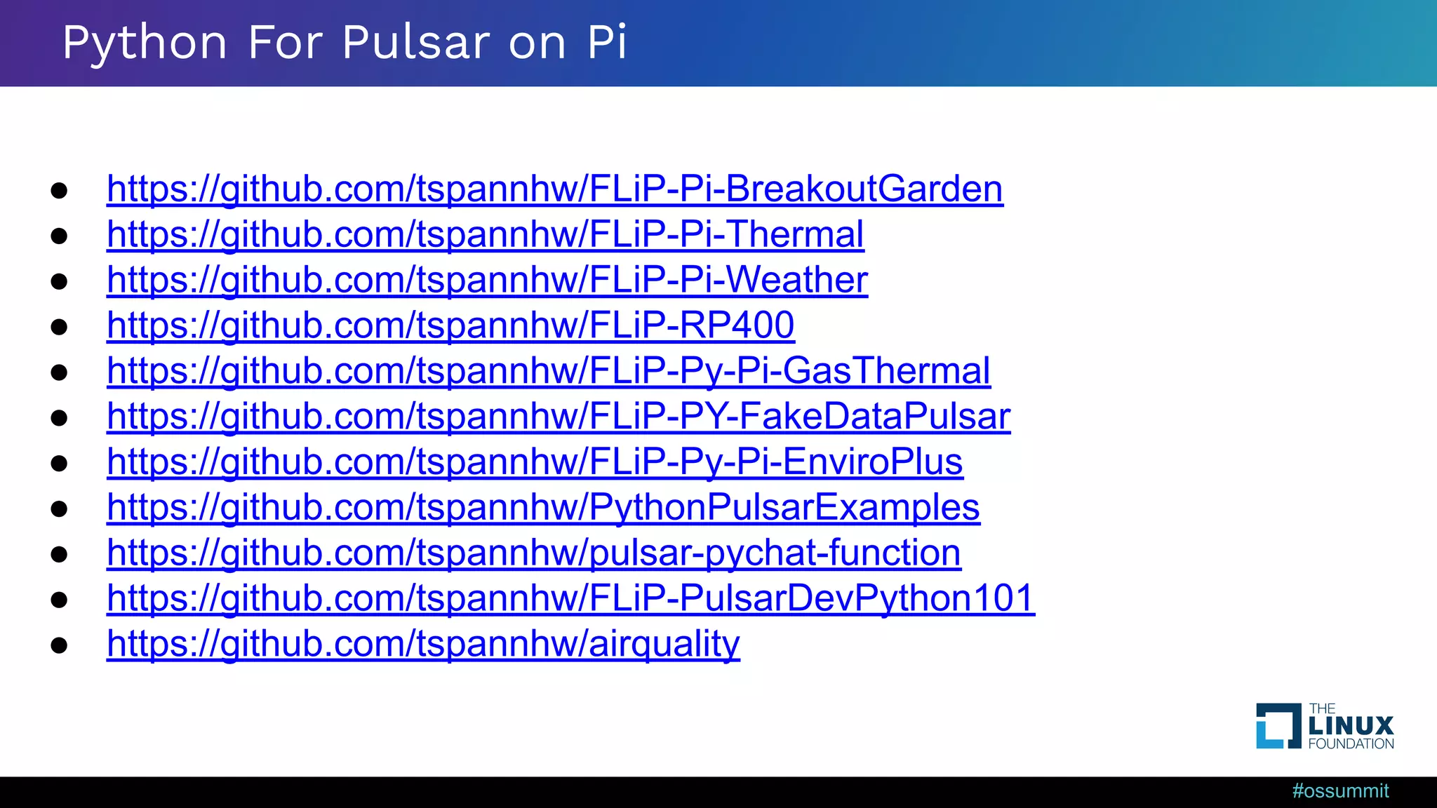 #ossummit Python For Pulsar on Pi ● https://github.com/tspannhw/FLiP-Pi-BreakoutGarden ● https://github.com/tspannhw/FLiP-Pi-Thermal ● https://github.com/tspannhw/FLiP-Pi-Weather ● https://github.com/tspannhw/FLiP-RP400 ● https://github.com/tspannhw/FLiP-Py-Pi-GasThermal ● https://github.com/tspannhw/FLiP-PY-FakeDataPulsar ● https://github.com/tspannhw/FLiP-Py-Pi-EnviroPlus ● https://github.com/tspannhw/PythonPulsarExamples ● https://github.com/tspannhw/pulsar-pychat-function ● https://github.com/tspannhw/FLiP-PulsarDevPython101 ● https://github.com/tspannhw/airquality 
