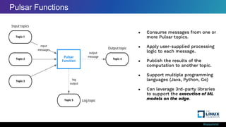 #ossummit
● Consume messages from one or
more Pulsar topics.
● Apply user-supplied processing
logic to each message.
● Publish the results of the
computation to another topic.
● Support multiple programming
languages (Java, Python, Go)
● Can leverage 3rd-party libraries
to support the execution of ML
models on the edge.
Pulsar Functions
 