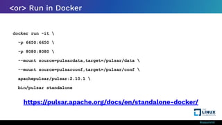 #ossummit
<or> Run in Docker
docker run -it 
-p 6650:6650 
-p 8080:8080 
--mount source=pulsardata,target=/pulsar/data 
--mount source=pulsarconf,target=/pulsar/conf 
apachepulsar/pulsar:2.10.1 
bin/pulsar standalone
https://pulsar.apache.org/docs/en/standalone-docker/
 