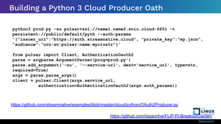 #ossummit
Building a Python 3 Cloud Producer Oath
python3 prod.py -su pulsar+ssl://name1.name2.snio.cloud:6651 -t
persistent://public/default/pyth --auth-params
'{"issuer_url":"https://auth.streamnative.cloud", "private_key":"my.json",
"audience":"urn:sn:pulsar:name:myclustr"}'
from pulsar import Client, AuthenticationOauth2
parse = argparse.ArgumentParser(prog=prod.py')
parse.add_argument('-su', '--service-url', dest='service_url', type=str,
required=True)
args = parse.parse_args()
client = pulsar.Client(args.service_url,
authentication=AuthenticationOauth2(args.auth_params))
https://github.com/streamnative/examples/blob/master/cloud/python/OAuth2Producer.py
https://github.com/tspannhw/FLiP-Pi-BreakoutGarden
 