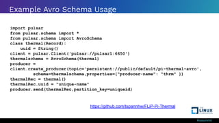 #ossummit
Example Avro Schema Usage
import pulsar
from pulsar.schema import *
from pulsar.schema import AvroSchema
class thermal(Record):
uuid = String()
client = pulsar.Client('pulsar://pulsar1:6650')
thermalschema = AvroSchema(thermal)
producer =
client.create_producer(topic='persistent://public/default/pi-thermal-avro',
schema=thermalschema,properties={"producer-name": "thrm" })
thermalRec = thermal()
thermalRec.uuid = "unique-name"
producer.send(thermalRec,partition_key=uniqueid)
https://github.com/tspannhw/FLiP-Pi-Thermal
 
