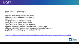 #ossummit
MQTT from Python
pip3 install paho-mqtt
import paho.mqtt.client as mqtt
client = mqtt.Client("rpi4iot")
row = { }
row['gasKO'] = str(readings)
json_string = json.dumps(row)
json_string = json_string.strip()
client.connect("pulsar-server.com", 1883, 180)
client.publish("persistent://public/default/mqtt-2",
payload=json_string,qos=0,retain=True)
https://www.slideshare.net/bunkertor/data-minutes-2-apache-pulsar-with-mqtt-for-edge-computing-lightning-2022
MQTT
 