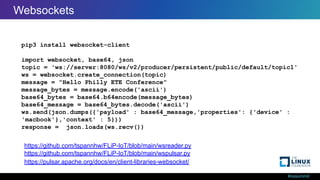 #ossummit
Web Sockets from Python
pip3 install websocket-client
import websocket, base64, json
topic = 'ws://server:8080/ws/v2/producer/persistent/public/default/topic1'
ws = websocket.create_connection(topic)
message = "Hello Philly ETE Conference"
message_bytes = message.encode('ascii')
base64_bytes = base64.b64encode(message_bytes)
base64_message = base64_bytes.decode('ascii')
ws.send(json.dumps({'payload' : base64_message,'properties': {'device' :
'macbook'},'context' : 5}))
response = json.loads(ws.recv())
https://pulsar.apache.org/docs/en/client-libraries-websocket/
https://github.com/tspannhw/FLiP-IoT/blob/main/wspulsar.py
https://github.com/tspannhw/FLiP-IoT/blob/main/wsreader.py
Websockets
 