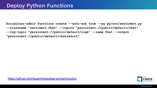 #ossummit
Deploy Python Functions
bin/pulsar-admin functions create --auto-ack true --py py/src/sentiment.py
--classname "sentiment.Chat" --inputs "persistent://public/default/chat"
--log-topic "persistent://public/default/logs" --name Chat --output
"persistent://public/default/chatresult"
https://github.com/tspannhw/pulsar-pychat-function
 
