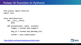 #ossummit
Pulsar IO Function in Python3
from pulsar import Function
import json
class Chat(Function):
def __init__(self):
pass
def process(self, input, context):
logger = context.get_logger()
msg_id = context.get_message_id()
fields = json.loads(input)
https://github.com/tspannhw/pulsar-pychat-function
 