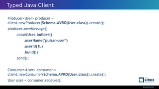 #ossummit
Typed Java Client
Producer<User> producer =
client.newProducer(Schema.AVRO(User.class)).create();
producer.newMessage()
.value(User.builder()
.userName("pulsar-user")
.userId(1L)
.build())
.send();
Consumer<User> consumer =
client.newConsumer(Schema.AVRO(User.class)).create();
User user = consumer.receive();
 
