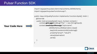 #ossummit
import org.apache.pulsar.client.impl.schema.JSONSchema;
import org.apache.pulsar.functions.api.*;
public class AirQualityFunction implements Function<byte[], Void> {
@Override
public Void process(byte[] input, Context context) {
context.getLogger().debug("File:” + new String(input));
context.newOutputMessage(“topicname”,
JSONSchema.of(Observation.class))
.key(UUID.randomUUID().toString())
.property(“prop1”, “value1”)
.value(observation)
.send();
}
}
Your Code Here
Pulsar Function SDK
 