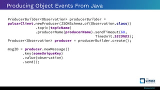 #ossummit
Producing Object Events From Java
ProducerBuilder<Observation> producerBuilder =
pulsarClient.newProducer(JSONSchema.of(Observation.class))
.topic(topicName)
.producerName(producerName).sendTimeout(60,
TimeUnit.SECONDS);
Producer<Observation> producer = producerBuilder.create();
msgID = producer.newMessage()
.key(someUniqueKey)
.value(observation)
.send();
 