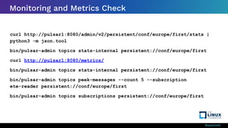 #ossummit
Monitoring and Metrics Check
curl http://pulsar1:8080/admin/v2/persistent/conf/europe/first/stats |
python3 -m json.tool
bin/pulsar-admin topics stats-internal persistent://conf/europe/first
curl http://pulsar1:8080/metrics/
bin/pulsar-admin topics stats-internal persistent://conf/europe/first
bin/pulsar-admin topics peek-messages --count 5 --subscription
ete-reader persistent://conf/europe/first
bin/pulsar-admin topics subscriptions persistent://conf/europe/first
 