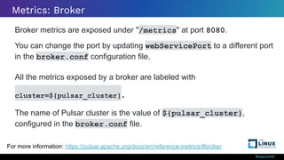 #ossummit
Metrics: Broker
Broker metrics are exposed under "/metrics" at port 8080.
You can change the port by updating webServicePort to a different port
in the broker.conf configuration file.
All the metrics exposed by a broker are labeled with
cluster=${pulsar_cluster}.
The name of Pulsar cluster is the value of ${pulsar_cluster},
configured in the broker.conf file.
For more information: https://pulsar.apache.org/docs/en/reference-metrics/#broker
 