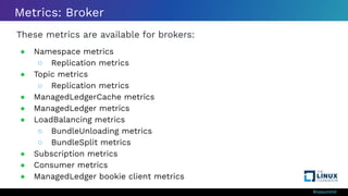 #ossummit
Metrics: Broker
These metrics are available for brokers:
● Namespace metrics
○ Replication metrics
● Topic metrics
○ Replication metrics
● ManagedLedgerCache metrics
● ManagedLedger metrics
● LoadBalancing metrics
○ BundleUnloading metrics
○ BundleSplit metrics
● Subscription metrics
● Consumer metrics
● ManagedLedger bookie client metrics
 