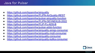 #ossummit
Java for Pulsar
● https://github.com/tspannhw/airquality
● https://github.com/tspannhw/FLiPN-AirQuality-REST
● https://github.com/tspannhw/pulsar-airquality-function
● https://github.com/tspannhw/FLiPN-DEVNEXUS-2022
● https://github.com/tspannhw/FLiP-Py-ADS-B
● https://github.com/tspannhw/pulsar-adsb-function
● https://github.com/tspannhw/airquality-amqp-consumer
● https://github.com/tspannhw/airquality-mqtt-consumer
● https://github.com/tspannhw/airquality-consumer
● https://github.com/tspannhw/airquality-kafka-consumer
 