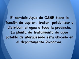 El servicio Agua de OSSE tiene la
función de captar, tratar, potabilizar y
distribuir el agua a toda la provincia.
La planta de tratamiento de agua
potable de Marquesado esta ubicado en
el departamento Rivadavia.
 
