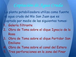 La planta potabilizadora utiliza como fuente
el agua cruda del Río San Juan que es
captada por medio de las siguientes tomas:
1. Galería filtrante
2. Obra de Toma sobre el dique Ignacio de la
Rosa
3. Obra de Toma sobre el dique Partidor San
Emiliano
4. Obra de Toma sobre el canal del Estero
5. Tres perforaciones en la zona del Pinar
Captación de Agua Cruda
 