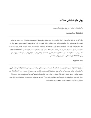‫حمالت‬ ‫شناسایی‬ ‫های‬ ‫روش‬
‫میشود‬ ‫استفاده‬ ‫اصلی‬ ‫روش‬ ‫دو‬ ‫از‬ ‫حمالت‬ ‫شناسایی‬ ‫برای‬
(
Anomaly Base (Statically
‫میانگین‬ ‫بر‬ ‫مبتنی‬ ‫روش‬ ‫این‬ ،‫میکنند‬ ‫بندی‬ ‫تقسیم‬ ‫معمول‬ ‫غیر‬ ‫و‬ ‫معمول‬ ‫دسته‬ ‫دو‬ ‫به‬ ‫را‬ ‫شبکه‬ ‫ترافیک‬ ‫و‬ ‫ها‬ ‫فعالیت‬ ‫روش‬ ‫این‬ ‫در‬ ‫کلی‬ ‫بطور‬
‫در‬ ‫مثال‬ ‫بطور‬ .) ‫میشود‬ ‫استفاده‬ ‫معمول‬ ‫بطور‬ ‫که‬ ‫هایی‬ ‫پورت‬ ‫و‬ ‫ها‬ ‫پروتکل‬ ،‫ترافیک‬ ‫حجم‬ ‫(مانند‬ ‫است‬ ‫شبکه‬ ‫یک‬ ‫درون‬ ‫موجود‬ ‫های‬ ‫فعالیت‬
‫صورت‬ ‫در‬ ‫و‬ ‫است‬ ‫طبیعی‬ ‫میزبان‬ ‫یا‬ ‫دهنده‬ ‫سرویس‬ ‫یک‬ ‫با‬ ‫تماس‬ ‫یک‬ ‫در‬ ،‫مشخص‬ ‫کاربری‬ ‫توسط‬ ،‫دستور‬ ‫یک‬ ‫از‬ ‫بار‬ ‫چند‬ ‫اجرای‬ ‫میگیرند‬ ‫نظر‬
( ‫دستی‬ ‫بصورت‬ ‫سیستم‬ ‫پیکربندی‬ ‫روش‬ ‫این‬ ‫در‬.‫میدهد‬ ‫نشان‬ ‫العمل‬ ‫عکس‬ ‫ان‬ ‫مقابل‬ ‫در‬ ‫سیستم‬ ‫دستور‬ ‫بیشتر‬ ‫تکرار‬
Statically
‫به‬ ‫توجه‬ ‫با‬ )
‫از‬ ‫تنها‬ ‫نمیتوان‬ ‫که‬ ‫میشوند‬ ‫اجرا‬ ‫و‬ ‫طراحی‬ ،‫پیچیده‬ ‫ای‬ ‫گونه‬ ‫به‬ ‫حمالت‬ ‫امروزه‬.‫میگیرد‬ ‫صورت‬ ‫شبکه‬ ‫مدیر‬ ‫توسط‬ ‫و‬ ‫شبکه‬ ‫موقعییت‬ ‫و‬ ‫نیاز‬
‫روش‬
Anomaly
.‫کرد‬ ‫استفاده‬ ‫ان‬ ‫از‬ ‫جلوگیری‬ ‫و‬ ‫شناسایی‬ ‫برای‬
Signature Base
‫از‬ ‫منظور‬
Signature
‫این‬ ‫مجموعه‬ ‫از‬ ،‫میکند‬ ‫شناسایی‬ ‫را‬ ‫حمله‬ ‫یا‬ ‫نفوذ‬ ‫یک‬ ‫وقوع‬ ‫که‬ ‫است‬ ‫قواعدی‬ ‫مجموعه‬
Signature
‫الگویی‬ ‫نهایت‬ ‫در‬ ‫ها‬
‫با‬ ‫را‬ ‫ان‬ ‫و‬ ‫میدهد‬ ‫قرار‬ ‫بررسی‬ ‫مورد‬ ‫را‬ ‫شبکه‬ ‫در‬ ‫موجود‬ ‫ترافیک‬ ‫سیستم‬ ‫روش‬ ‫این‬ ‫در‬ .‫اید‬ ‫می‬ ‫بوجود‬ ‫حمالت‬ ‫شناسایی‬ ‫برای‬
Data Base
‫خود‬
‫روش‬ ‫در‬.‫میکند‬ ‫اقدام‬ ‫ها‬ ‫گیری‬ ‫تصمیم‬ ‫دیگر‬ ‫و‬ ‫شبکه‬ ‫مدیر‬ ‫به‬ ‫اخطار‬ ‫به‬ ‫نسبت‬ ‫ان‬ ‫با‬ ‫تطابق‬ ‫یافتن‬ ‫صورت‬ ‫در‬ ‫و‬ .‫میکند‬ ‫مقایسه‬
Signature
Base
‫بصورت‬ ‫دستگاه‬ ‫بندی‬ ‫پیکر‬
Dynamic
‫مانند‬ ،‫میگیرد‬ ‫صورت‬
Anti Virus
‫برای‬ ‫روش‬ ‫دو‬ ‫هر‬ ‫از‬ ‫استفاده‬ ‫که‬ ‫است‬ ‫داده‬ ‫نشان‬ ‫تجربه‬ .‫ها‬
.‫داشت‬ ‫خواهد‬ ‫بر‬ ‫در‬ ‫را‬ ‫نتیجه‬ ‫بهترین‬ ‫حمالت‬ ‫از‬ ‫جلوگیری‬ ‫و‬ ‫شناسایی‬
 