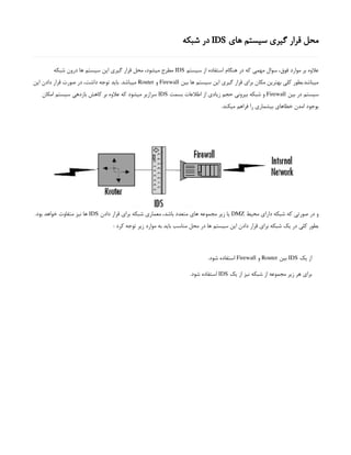 ‫های‬ ‫سیستم‬ ‫گیری‬ ‫قرار‬ ‫محل‬
IDS
‫شبکه‬ ‫در‬
‫سیستم‬ ‫از‬ ‫استفاده‬ ‫هنگام‬ ‫در‬ ‫که‬ ‫مهمی‬ ‫سوال‬ ،‫فوق‬ ‫موارد‬ ‫بر‬ ‫عالوه‬
IDS
‫شبکه‬ ‫درون‬ ‫ها‬ ‫سیستم‬ ‫این‬ ‫گیری‬ ‫قرار‬ ‫محل‬ ،‫میشود‬ ‫مطرح‬
‫بین‬ ‫ها‬ ‫سیستم‬ ‫این‬ ‫گیری‬ ‫قرار‬ ‫برای‬ ‫مکان‬ ‫بهترین‬ ‫کلی‬ ‫بطور‬.‫میباشد‬
Firewall
‫و‬
Router
‫این‬ ‫دادن‬ ‫قرار‬ ‫صورت‬ ‫در‬ ،‫داشت‬ ‫توجه‬ ‫باید‬ .‫میباشد‬
‫بین‬ ‫در‬ ‫سیستم‬
Firewall
‫بسمت‬ ‫اطالعات‬ ‫از‬ ‫زیادی‬ ‫حجم‬ ‫بیرونی‬ ‫شبکه‬ ‫و‬
IDS
‫امکان‬ ‫سیستم‬ ‫بازدهی‬ ‫کاهش‬ ‫بر‬ ‫عالوه‬ ‫که‬ ‫میشود‬ ‫سرازیر‬
.‫میکند‬ ‫فراهم‬ ‫را‬ ‫بیشماری‬ ‫خطاهای‬ ‫امدن‬ ‫بوجود‬
‫محیط‬ ‫دارای‬ ‫شبکه‬ ‫که‬ ‫صورتی‬ ‫در‬ ‫و‬
DMZ
‫دادن‬ ‫قرار‬ ‫برای‬ ‫شبکه‬ ‫معماری‬ ،‫باشد‬ ‫متعدد‬ ‫های‬ ‫مجموعه‬ ‫زیر‬ ‫یا‬
IDS
.‫بود‬ ‫خواهد‬ ‫متفاوت‬ ‫نیز‬ ‫ها‬
: ‫کرد‬ ‫توجه‬ ‫زیر‬ ‫موارد‬ ‫به‬ ‫باید‬ ‫مناسب‬ ‫محل‬ ‫در‬ ‫ها‬ ‫سیستم‬ ‫این‬ ‫دادن‬ ‫قرار‬ ‫برای‬ ‫شبکه‬ ‫یک‬ ‫در‬ ‫کلی‬ ‫بطور‬
‫یک‬ ‫از‬
IDS
‫بین‬
Router
‫و‬
Firewall
.‫شود‬ ‫استفاده‬
‫یک‬ ‫از‬ ‫نیز‬ ‫شبکه‬ ‫از‬ ‫مجموعه‬ ‫زیر‬ ‫هر‬ ‫برای‬
IDS
.‫شود‬ ‫استفاده‬
 