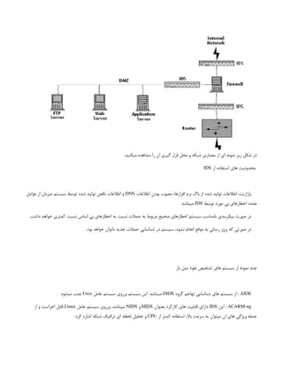 .‫میکنید‬ ‫مشاهده‬ ‫را‬ ‫ان‬ ‫گیری‬ ‫قرار‬ ‫محل‬ ‫و‬ ‫شبکه‬ ‫معماری‬ ‫از‬ ‫ای‬ ‫نمونه‬ ‫زیر‬ ‫شکل‬ ‫در‬
‫از‬ ‫استفاده‬ ‫های‬ ‫محدودیت‬
IDS
‫اطالعات‬ ‫بودن‬ ‫معیوب‬ ،‫افزارها‬ ‫نرم‬ ‫باگ‬ ‫از‬ ‫شده‬ ‫تولید‬ ‫اطالعات‬ ،‫پارازیت‬
DNS
‫عوامل‬ ‫از‬ ‫میزبان‬ ‫سیستم‬ ‫توسط‬ ‫شده‬ ‫تولید‬ ‫ناقص‬ ‫اطالعات‬ ‫و‬
‫توسط‬ ‫مورد‬ ‫بی‬ ‫اخطارهای‬ ‫عمده‬
IDS
.‫میباشد‬
.‫داشت‬ ‫خواهد‬ ‫کمتری‬ ‫نسبت‬ ‫اساس‬ ‫بی‬ ‫اخطارهای‬ ‫به‬ ‫نسبت‬ ‫حمالت‬ ‫به‬ ‫مربوط‬ ‫صحیح‬ ‫اخطارهای‬ ‫سیستم‬ ‫نامناسب‬ ‫پیکربندی‬ ‫صورت‬ ‫در‬
.‫بود‬ ‫خواهد‬ ‫ناتوان‬ ‫جدید‬ ‫حمالت‬ ‫شناسایی‬ ‫در‬ ‫سیستم‬ ،‫نشود‬ ‫انجام‬ ‫موقع‬ ‫به‬ ‫رسانی‬ ‫بروز‬ ‫که‬ ‫صورتی‬ ‫در‬
‫باز‬ ‫متن‬ ‫نفوذ‬ ‫تشخیص‬ ‫های‬ ‫سیستم‬ ‫از‬ ‫نمونه‬ ‫چند‬
AIDE
‫گروه‬ ‫تهاجم‬ ‫شناسایی‬ ‫های‬ ‫سیستم‬ ‫از‬ :
DIDS
‫عامل‬ ‫سیستم‬ ‫برروی‬ ‫سیستم‬ ‫این‬ .‫میباشد‬
Unix
.‫میشود‬ ‫نصب‬
ACARM-ng
‫این‬ :
IDS
‫بعنوان‬ ‫کارکرد‬ ‫های‬ ‫قابلیت‬ ‫دارای‬
HIDS
‫و‬
NIDS
‫عامل‬ ‫سیستم‬ ‫برروی‬ ،‫میباشد‬
Linux
‫از‬ ‫و‬ ‫اجراست‬ ‫قابل‬
‫از‬ ‫کمتر‬ ‫استفاده‬ ،‫باال‬ ‫سرعت‬ ‫به‬ ‫میتوان‬ ‫ان‬ ‫های‬ ‫ویژگی‬ ‫جمله‬
CPU
.‫کرد‬ ‫اشاره‬ ‫شبکه‬ ‫ترافیک‬ ‫ای‬ ‫لحظه‬ ‫تحلیل‬ ‫و‬
 