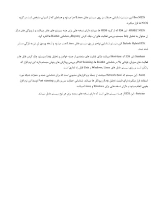 Bro NIDS
‫عامل‬ ‫سیستم‬ ‫روی‬ ‫بر‬ ‫حمالت‬ ‫شناسایی‬ ‫سیستم‬ ‫این‬:
Linux
‫گروه‬ ‫در‬ ‫است‬ ‫مشخص‬ ‫ان‬ ‫اسم‬ ‫از‬ ‫که‬ ‫همانطور‬ ‫و‬ ‫میشود‬ ‫اجرا‬
NIDS
.‫میگیرد‬ ‫قرار‬ ‫ها‬
OSSEC NIDS
‫این‬ :
IDS
‫گروه‬ ‫از‬ ‫که‬
HIDS
‫دیگر‬ ‫های‬ ‫ویژگی‬ ‫از‬ ‫و‬ .‫میباشد‬ ‫عامل‬ ‫های‬ ‫سیستم‬ ‫همه‬ ‫برای‬ ‫هایی‬ ‫نسخه‬ ‫دارای‬ ‫میباشد‬ ‫ها‬
‫تحلیل‬ ‫به‬ ‫میتوان‬ ‫ان‬
Log
‫کردن‬ ‫چک‬ ،‫ان‬ ‫های‬ ‫فعالیت‬ ‫بررسی‬ ،‫سیستم‬
Registry
‫شناسایی‬ ‫و‬
Rootkit
.‫کرد‬ ‫اشاره‬ ‫ها‬
Prelude Hybrid IDS
‫عامل‬ ‫سیستم‬ ‫برروی‬ ‫تهاجم‬ ‫شناسایی‬ ‫سیستم‬ ‫این‬:
Linux
‫منتشر‬ ‫تازگی‬ ‫به‬ ‫نیز‬ ‫ان‬ ‫ویندوز‬ ‫نسخه‬ ‫و‬ ‫میشود‬ ‫نصب‬
.‫است‬ ‫شده‬
Samhain
‫این‬:
IDS
‫که‬
Host-base
‫تحلیل‬ ‫و‬ ‫خواندن‬ ‫جمله‬ ‫از‬ ‫متعددی‬ ‫های‬ ‫قابلیت‬ ‫دارای‬ ‫میباشد‬
Log
‫و‬ ‫ها‬ ‫فایل‬ ‫کردن‬ ‫چک‬ ،‫سیستم‬
‫شناسایی‬ ‫در‬ ‫باال‬ ‫توانایی‬ ،‫میزبان‬ ‫های‬ ‫فعالیت‬
Rootkit
،‫ها‬
Port Scanning
‫که‬ ‫افزار‬ ‫نرم‬ ‫این‬ .‫دارد‬ ‫سیستم‬ ‫پنهان‬ ‫های‬ ‫پردازش‬ ‫بررسی‬ ‫و‬
‫های‬ ‫عامل‬ ‫سیستم‬ ‫روی‬ ‫بر‬ ‫است‬ ‫رایگان‬
Windows, Linux
‫و‬
Unix
.‫است‬ ‫اندازی‬ ‫راه‬ ‫قابل‬
Snort
‫که‬ ‫سیستم‬ ‫این‬ :
Network-base
‫مورد‬ ‫شبکه‬ ‫خطرات‬ ‫و‬ ‫حمله‬ ‫شناسایی‬ ‫برای‬ ‫که‬ ‫است‬ ‫محبوبی‬ ‫افزارهای‬ ‫نرم‬ ‫جمله‬ ‫از‬ ،‫میباشد‬
‫تحلیل‬ ‫قابلیت‬ ‫دارای‬.‫میگیرد‬ ‫قرار‬ ‫استفاده‬
Log
‫و‬ ‫بافر‬ ‫سرریز‬ ‫حمالت‬ ‫شناسایی‬ .‫میباشد‬ ‫ها‬ ‫پروتکل‬ ‫و‬
Port scanning
‫افزار‬ ‫نرم‬ ‫این‬ ‫توسط‬
‫برای‬ ‫هایی‬ ‫نسخه‬ ‫دارای‬ ‫و‬ ‫میشود‬ ‫انجام‬ ‫بخوبی‬
Windows
‫و‬
Linux
.‫میباشد‬
Suricate
‫این‬ :
IDS
.‫میباشد‬ ‫عامل‬ ‫سیستم‬ ‫نوع‬ ‫هر‬ ‫برای‬ ‫متعدد‬ ‫های‬ ‫نسخه‬ ‫دارای‬ ‫که‬ ‫است‬ ‫هایی‬ ‫سیستم‬ ‫جمله‬ ‫از‬
 