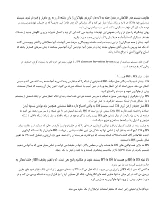 ‫سیستم‬ .‫شوند‬ ‫تر‬ ‫خبره‬ ‫و‬ ‫ماهرتر‬ ‫روز‬ ‫به‬ ‫روز‬ ‫تا‬ ‫داشته‬ ‫برآن‬ ‫را‬ ‫نفوذگران‬ ‫کاربردی‬ ‫های‬ ‫الیه‬ ‫به‬ ‫حمله‬ ‫مقابل‬ ‫در‬ ‫اطالعاتی‬ ‫های‬ ‫سیستم‬ ‫مقاومت‬
( ‫نفوذ‬ ‫شناسایی‬
IDS
‫بر‬ ‫نیستند‬ ‫تهدیدی‬ ‫حقیقت‬ ‫در‬ ‫که‬ ‫را‬ ‫عادی‬ ‫غیر‬ ‫ا‬ً
‫ر‬‫ظاه‬ ‫های‬ ‫الگو‬ ‫شناسایی‬ ‫کار‬ ‫و‬ ‫کند‬ ‫می‬ ‫عمل‬ ‫شبکه‬ ‫پروتکل‬ ‫الیه‬ ‫در‬ )
.‫شود‬ ‫می‬ ‫امنیتی‬ ‫سیستم‬ ‫شدن‬ ‫کند‬ ‫و‬ ‫سنگینی‬ ‫موجب‬ ‫کار‬ ‫این‬ .‫دارد‬ ‫عهده‬
‫حمالت‬ ‫از‬ ‫جدید‬ ‫الگوهای‬ ‫روی‬ ‫بر‬ ‫تغییرات‬ ‫اعمال‬ ‫با‬ ‫باید‬ ‫کار‬ ‫این‬ .‫کند‬ ‫می‬ ‫پیشنهاد‬ ‫تهدیدات‬ ‫این‬ ‫خصوص‬ ‫در‬ ‫را‬ ‫تری‬ ‫موثر‬ ‫راه‬ ‫پیشگیرانه‬ ‫روش‬
.‫بگیرد‬ ‫صورت‬ ‫دهند‬ ‫می‬ ‫گسترش‬ ‫را‬ ‫حمالتشان‬ ‫دامنه‬ ً‫ا‬‫دائم‬ ‫که‬ ‫نفوذگران‬ ‫مختلف‬
‫کنند‬ ‫می‬ ‫پیچیده‬ ‫آنقدر‬ ‫را‬ ‫حمالتشان‬ ‫آنها‬ .‫آنهاست‬ ‫عمل‬ ‫سرعت‬ ‫و‬ ‫پیچیدگی‬ ،‫ساخته‬ ‫قدرتمند‬ ‫زمینه‬ ‫این‬ ‫در‬ ‫را‬ ‫نفوذگران‬ ‫همه‬ ‫از‬ ‫بیشتر‬ ‫آنچه‬
‫که‬ ‫یابند‬ ‫گسترش‬ ‫سرعتی‬ ‫چنان‬ ‫با‬ ‫میکنند‬ ‫سعی‬ ‫آنها‬ .‫آورد‬ ‫نمی‬ ‫دوام‬ ‫آنها‬ ‫مقابل‬ ‫در‬ ‫زیادی‬ ‫مدت‬ ،‫معمولی‬ ‫آتش‬ ‫دیواره‬ ‫یا‬ ‫ویروس‬ ‫ضد‬ ‫یک‬ ‫که‬
.‫باشد‬ ‫نداشته‬ ‫موقع‬ ‫به‬ ‫واکنش‬ ‫توانایی‬ ‫انسان‬
( ‫نفوذ‬ ‫از‬ ‫ممانعت‬ ‫سیستم‬ ‫فقط‬ ‫اکنون‬
Intrusion Prevention System
)
IPS
‫در‬ ،‫حمالت‬ ‫کردن‬ ‫مسدود‬ ‫به‬ ‫قادر‬ ‫خود‬ ‫مصنوعی‬ ‫هوش‬ ‫با‬ ،
.‫است‬ ‫میدهند‬ ‫رخ‬ ‫که‬ ‫زمانی‬
‫میان‬ ‫تفاوت‬
IPS
‫و‬
IDS
‫چیست؟‬
IDS
.‫میکند‬ ‫عمل‬ ‫دزدگیر‬ ‫یک‬ ‫شبیه‬ ‫بیشتر‬
IDS
‫سپس‬ ‫و‬ ‫کند‬ ‫می‬ ‫کشف‬ ‫زده‬ ‫صدمه‬ ‫آنجا‬ ‫به‬ ‫رسدکسی‬ ‫می‬ ‫نظر‬ ‫به‬ ‫که‬ ‫را‬ ‫شبکه‬ ‫از‬ ‫قسمتهایی‬
،‫صدمات‬ ‫از‬ ‫شما‬ ‫که‬ ‫رسیده‬ ‫آن‬ ‫زمان‬ ‫اکنون‬ .‫گیرد‬ ‫می‬ ‫صورت‬ ‫دستگاه‬ ‫به‬ ‫آسیب‬ ‫حین‬ ‫در‬ ‫یا‬ ‫و‬ ‫بعد‬ ‫اخطار‬ ‫این‬ ‫که‬ ‫است‬ ‫بدیهی‬ .‫دهد‬ ‫می‬ ‫اخطار‬
.‫کنید‬ ‫اصالح‬ ‫را‬ ‫سیستم‬ ‫و‬ ‫نموده‬ ‫جلوگیری‬ ‫تر‬ ‫پیش‬
IPS
‫سیستم‬ ‫از‬ ‫قسمتی‬ ‫اینکه‬ ‫بر‬ ‫مبنی‬ ‫اخطار‬ ‫اعالم‬ ‫بجای‬ ‫و‬ ‫است‬ ‫شده‬ ‫طراحی‬ ‫دهنده‬ ‫سرویس‬ ‫یا‬ ‫شبکه‬ ‫به‬ ‫مجوز‬ ‫بدون‬ ‫ورود‬ ‫از‬ ‫جلوگیری‬ ‫برای‬
.‫آورد‬ ‫می‬ ‫عمل‬ ‫به‬ ‫جلوگیری‬ ‫سیستم‬ ‫صدمه‬ ‫از‬ ‫شده‬ ‫مشکل‬ ‫دچار‬
IPS
‫آوری‬ ‫فن‬ ‫از‬ ‫جدیدی‬ ‫نسل‬
IDS
‫سیستم‬ .‫است‬
IDS
‫کردن‬ ‫مسدود‬ ‫توانایی‬ ‫باید‬ ‫همچنین‬ .‫شناسایی‬ ‫فقط‬ ‫نه‬ ‫دارد‬ ‫احتیاج‬ ‫توانایی‬ ‫به‬
‫تفاوت‬ .‫باشد‬ ‫داشته‬ ‫را‬ ‫حمالت‬
IPS
‫با‬
IDS
‫که‬ ‫است‬ ‫این‬ ‫در‬ ‫سنتی‬
IPS
‫تا‬ ‫کشد‬ ‫می‬ ‫دهنده‬ ‫سرویس‬ ‫یا‬ ‫و‬ ‫شبکه‬ ‫دور‬ ‫تا‬ ‫دور‬ ‫امنیتی‬ ‫سد‬ ‫یک‬
‫های‬ ‫توانایی‬ ‫دیگر‬ ‫از‬ .‫نگردد‬ ‫وارد‬ ‫آن‬ ‫به‬ ‫ای‬ ‫صدمه‬
IPS
‫شبکه‬ ‫با‬ ‫داخلی‬ ‫شبکه‬ ‫ارتباط‬ ‫وصل‬ ‫و‬ ‫قطع‬ ، ‫شبکه‬ ‫در‬ ‫موجود‬ ‫تراکم‬ ‫راندن‬ ‫بیرون‬
.‫است‬ ‫شبکه‬ ‫خارج‬ ‫و‬ ‫داخل‬ ‫به‬ ‫آمدها‬ ‫و‬ ‫رفت‬ ‫کنترل‬ ‫و‬ ‫خارجی‬
‫میان‬ ‫تفاوت‬ ‫است‬ ‫ممکن‬ ‫که‬ ‫حالی‬ ‫در‬ .‫دارد‬ ‫است‬ ‫وقوع‬ ‫حال‬ ‫در‬ ‫که‬ ‫را‬ ‫ای‬ ‫حمله‬ ‫بازداشتن‬ ‫توانایی‬ ‫و‬ ‫ارتباط‬ ‫کنترل‬ ‫قابلیت‬ ‫تر‬ ‫ساده‬ ‫عبارت‬ ‫به‬
IPS
‫و‬
IDS
.‫دریافت‬ ‫را‬ ‫میانشان‬ ‫تفاوت‬ ‫توان‬ ‫می‬ ‫سادگی‬ ‫به‬ ‫آنها‬ ‫اسامی‬ ‫از‬ ‫آید‬ ‫نظر‬ ‫به‬ ‫کننده‬ ‫گیچ‬
IDS
‫گردآوری‬ ‫دستگاه‬ ‫یک‬ ‫از‬ ‫بیش‬ ‫ها‬
.‫کنند‬ ‫تحلیل‬ ‫و‬ ‫ارزیابی‬ ‫دارد‬ ‫عبور‬ ‫قصد‬ ‫که‬ ‫را‬ ‫ای‬ ‫بسته‬ ‫هر‬ ‫قادرند‬ ‫تنها‬ ‫که‬ ‫نیستند‬ ‫شبکه‬ ‫اختالالت‬ ‫کننده‬ ‫آگاه‬ ‫و‬ ‫اطالعات‬ ‫کننده‬
IPS
‫تغییر‬ ‫ها‬
‫طبیعی‬ ‫شکل‬
IDS
.‫هستند‬ ‫ها‬
IPS
‫های‬ ‫توانایی‬ ‫همه‬ ‫دارای‬ ‫ها‬
IDS
‫دهیم‬ ‫می‬ ‫آنها‬ ‫به‬ ‫که‬ ‫هایی‬ ‫معیار‬ ‫اساس‬ ‫بر‬ ‫توانند‬ ‫می‬ ‫حقیقت‬ ‫در‬ ‫آنها‬ .‫باالتر‬ ‫سطحی‬ ‫در‬ ‫ولی‬ ‫هستند‬ ‫ها‬
‫نتیجه‬ ‫در‬ .‫بگیرند‬ ‫تصمیم‬
IPS
.‫حمله‬ ‫یک‬ ‫به‬ ‫واکنش‬ ‫فقط‬ ‫نه‬ ‫و‬ ‫هستند‬ ‫پیشگیری‬ ‫مکانیسم‬ ‫دارای‬ ،‫ها‬
‫تمام‬ ‫ذاتا‬
IPS
‫ها‬
IDS
‫اما‬ ‫هستند‬ ‫نیز‬
IDS
‫ها‬
IPS
‫وظایف‬ ‫تغییر‬ ‫با‬ ‫که‬ ، ‫است‬ ‫دهی‬ ‫پاسخ‬ ‫مکانیزم‬ ‫در‬ ‫تفاوت‬ .‫نیستند‬
IDS
‫به‬ ‫انفعالی‬ ‫حالت‬ ‫از‬
.‫پذیرد‬ ‫می‬ ‫صورت‬ ‫گیرنده‬ ‫تصمیم‬ ‫حالت‬
‫شبکه‬ ‫مدیر‬ ‫که‬ ‫هنگامی‬
IPS
‫کند‬ ‫می‬ ‫فعال‬ ‫شبکه‬ ‫عیوب‬ ‫بررسی‬ ‫برای‬ ‫را‬ ‫ی‬
IPS
‫دقیق‬ ‫بطور‬ ‫خود‬ ‫عالئم‬ ‫بانک‬ ‫اساس‬ ‫بر‬ ‫را‬ ‫عبوری‬ ‫های‬ ‫بسته‬
‫در‬ ‫و‬ ‫کند‬ ‫می‬ ‫بررسی‬ ‫شبکه‬ ‫به‬ ‫ورود‬ ‫از‬ ‫قبل‬ ‫نیز‬ ‫را‬ ‫آنها‬ ‫محتوای‬ ‫کل‬ ‫بلکه‬ ، ‫الکترونیکی‬ ‫های‬ ‫نامه‬ ‫عناوین‬ ‫تنها‬ ‫نه‬ ‫میان‬ ‫این‬ ‫در‬ .‫کند‬ ‫می‬ ‫بررسی‬
.‫آورد‬ ‫می‬ ‫عمل‬ ‫به‬ ‫جلوگیری‬ ‫آنها‬ ‫ورود‬ ‫از‬ ، ‫بودن‬ ‫مخرب‬ ‫صورت‬
‫ماند‬ ‫نمی‬ ‫حفره‬ ‫یک‬ ‫از‬ ‫خرابکاران‬ ‫استفاده‬ ‫منتظر‬ ‫که‬ ‫است‬ ‫راهی‬ ‫امنیتی‬ ‫خودکارسازی‬
 