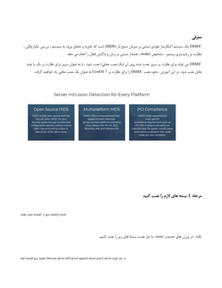 ‫معرفی‬
OSSEC
( ‫باز‬ ‫منبع‬ ‫میزبان‬ ‫بر‬ ‫مبتنی‬ ‫نفوذی‬ ‫آشکارساز‬ ‫سیستم‬ ‫یک‬
HIDS
، ‫یکپارچگی‬ ‫بررسی‬ ، ‫سیستم‬ ‫به‬ ‫ورود‬ ‫تحلیل‬ ‫و‬ ‫تجزیه‬ ‫که‬ ‫است‬ )
‫تشخیص‬ ، ‫ویندوز‬ ‫رجیستری‬ ‫بر‬ ‫نظارت‬
rootkit
. ‫دهد‬ ‫می‬ ‫انجام‬ ‫را‬ ‫فعال‬ ‫واکنش‬ ‫و‬ ‫زمان‬ ‫بر‬ ‫مبتنی‬ ‫هشدار‬ ،
OSSEC
‫چند‬ ‫یا‬ ‫یک‬ ‫بر‬ ‫نظارت‬ ‫برای‬ ‫سرور‬ ‫عنوان‬ ‫به‬ ‫یا‬ ، ‫شود‬ ‫نصب‬ )‫محلی‬ ‫نصب‬ ‫(یک‬ ‫آن‬ ‫روی‬ ‫شده‬ ‫نصب‬ ‫سرور‬ ‫بر‬ ‫نظارت‬ ‫برای‬ ‫تواند‬ ‫می‬
‫نصب‬ ‫نحوه‬ ، ‫آموزش‬ ‫این‬ ‫در‬ .‫شود‬ ‫نصب‬ ‫عامل‬
OSSEC
‫بر‬ ‫نظارت‬ ‫برای‬ ‫را‬
CentOS 7
.‫گرفت‬ ‫خواهید‬ ‫یاد‬ ‫محلی‬ ‫نصب‬ ‫یک‬ ‫عنوان‬ ‫به‬
‫مرحله‬
1
‫کنید‬ ‫نصب‬ ‫را‬ ‫الزم‬ ‫های‬ ‫بسته‬ :
sudo yum install -y gcc inotify-tools
‫جدیدتر‬ ‫های‬ ‫ورژن‬ ‫در‬ : ‫نکته‬
ossec
. ‫کنیم‬ ‫نصب‬ ‫را‬ ‫زیر‬ ‫های‬ ‫بسته‬ ‫هست‬ ‫نیاز‬ ‫ما‬
dnf install gcc make libevent-devel zlib-devel openssl-devel pcre2-devel wget tar -y
 