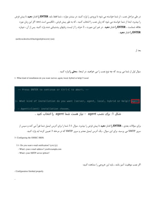‫باید‬ ‫فقط‬ ‫شما‬ ، ‫موارد‬ ‫بیشتر‬ ‫در‬ .‫کنید‬ ‫وارد‬ ‫را‬ ‫ورودی‬ ‫تا‬ ‫شود‬ ‫می‬ ‫خواسته‬ ‫شما‬ ‫از‬ ، ‫نصب‬ ‫مراحل‬ ‫طی‬ ‫در‬
ENTER
‫را‬
‫فشار‬
‫دهید‬
‫فرض‬ ‫پیش‬ ‫تا‬
( ‫است‬ ‫انگلیسی‬ ، ‫فرض‬ ‫پیش‬ ‫طور‬ ‫به‬ ‫که‬ ، ‫کنید‬ ‫انتخاب‬ ‫را‬ ‫نصب‬ ‫زبان‬ ‫که‬ ‫شود‬ ‫می‬ ‫خواسته‬ ‫شما‬ ‫از‬ ‫ابتدا‬ .‫بپذیرد‬ ‫را‬
en
‫مورد‬ ‫زبان‬ ‫این‬ ‫اگر‬ .)
، ‫شماست‬ ‫عالقه‬
ENTER
‫را‬
‫فشار‬
‫دهید‬
، ‫صورت‬ ‫این‬ ‫غیر‬ ‫در‬ .
2
‫دوباره‬ ، ‫آن‬ ‫از‬ ‫پس‬ .‫کنید‬ ‫وارد‬ ‫شده‬ ‫پشتیبانی‬ ‫زبانهای‬ ‫لیست‬ ‫از‬ ‫را‬ ‫حرف‬
ENTER
‫را‬
‫فشار‬
‫دهید‬
.
(en/br/cn/de/el/es/fr/hu/it/jp/nl/pl/ru/sr/tr) [en]:
‫از‬ ‫بعد‬
، ‫اینجا‬ ‫در‬ .‫خواهید‬ ‫می‬ ‫را‬ ‫نصب‬ ‫نوع‬ ‫چه‬ ‫که‬ ‫پرسد‬ ‫می‬ ‫شما‬ ‫از‬ ‫اول‬ ‫سوال‬
‫را‬ ‫محلی‬
. ‫کنید‬ ‫وارد‬
1- What kind of installation do you want (server, agent, local, hybrid or help)? Local
، ‫بعدی‬ ‫سؤاالت‬ ‫برای‬
ENTER
‫را‬
‫فشار‬
‫دهید‬
‫سوال‬ .‫بپذیرد‬ ‫را‬ ‫فرض‬ ‫پیش‬ ‫تا‬
3.1
‫از‬ ‫سپس‬ ‫و‬ ‫کند‬ ‫می‬ ً‫ا‬‫فور‬ ‫شما‬ ‫ایمیل‬ ‫آدرس‬ ‫برای‬ ‫را‬ ‫شما‬
‫سرور‬
SMTP
‫سرور‬ ‫و‬ ‫معتبر‬ ‫ایمیل‬ ‫آدرس‬ ‫یک‬ ، ‫سوال‬ ‫این‬ ‫برای‬ .‫پرسید‬ ‫می‬
SMTP
‫مرحله‬ ‫در‬ ‫که‬
3
.‫کنید‬ ‫وارد‬ ‫اید‬ ‫کرده‬ ‫تعیین‬
3- Configuring the OSSEC HIDS.
3.1- Do you want e-mail notification? (y/n) [y]:
- What's your e-mail address? you@example.com
- What's your SMTP server ip/host?
:‫کنید‬ ‫مشاهده‬ ‫را‬ ‫خروجی‬ ‫این‬ ‫باید‬ ، ‫باشد‬ ‫آمیز‬ ‫موفقیت‬ ‫نصب‬ ‫اگر‬
- Configuration finished properly.
...
‫شکل‬
1
:
‫نصب‬ ‫برای‬
agent
-
‫شما‬ ‫هست‬ ‫نیاز‬
agent
. ‫کنید‬ ‫انتخاب‬ ‫را‬
 
