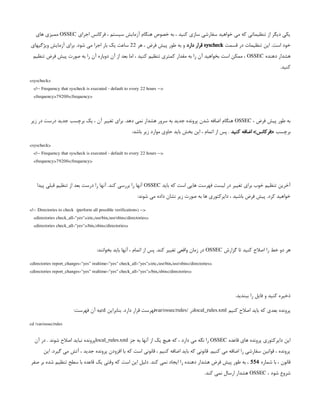 ‫اجرای‬ ‫فرکانس‬ ، ‫سیستم‬ ‫آزمایش‬ ‫هنگام‬ ‫خصوص‬ ‫به‬ ، ‫کنید‬ ‫سازی‬ ‫سفارشی‬ ‫خواهید‬ ‫می‬ ‫که‬ ‫تنظیماتی‬ ‫از‬ ‫دیگر‬ ‫یکی‬
OSSEC
‫های‬ ‫ممیزی‬
‫قسمت‬ ‫در‬ ‫تنظیمات‬ ‫این‬ .‫است‬ ‫خود‬
syscheck
‫دارد‬ ‫قرار‬
‫هر‬ ، ‫فرض‬ ‫پیش‬ ‫طور‬ ‫به‬ ‫و‬
22
‫ویژگیهای‬ ‫آزمایش‬ ‫برای‬ .‫شود‬ ‫می‬ ‫اجرا‬ ‫بار‬ ‫یک‬ ‫ساعت‬
‫دهنده‬ ‫هشدار‬
OSSEC
‫تنظیم‬ ‫فرض‬ ‫پیش‬ ‫صورت‬ ‫به‬ ‫را‬ ‫آن‬ ‫دوباره‬ ‫آن‬ ‫از‬ ‫بعد‬ ‫اما‬ ، ‫کنید‬ ‫تنظیم‬ ‫کمتری‬ ‫مقدار‬ ‫به‬ ‫را‬ ‫آن‬ ‫بخواهید‬ ‫است‬ ‫ممکن‬ ،
.‫کنید‬
<syscheck>
<!-- Frequency that syscheck is executed - default to every 22 hours -->
<frequency>79200</frequency>
، ‫فرض‬ ‫پیش‬ ‫طور‬ ‫به‬
OSSEC
‫زیر‬ ‫در‬ ‫درست‬ ‫جدید‬ ‫برچسب‬ ‫یک‬ ، ‫آن‬ ‫تغییر‬ ‫برای‬ .‫دهد‬ ‫نمی‬ ‫هشدار‬ ‫سرور‬ ‫به‬ ‫جدید‬ ‫پرونده‬ ‫شدن‬ ‫اضافه‬ ‫هنگام‬
‫برچسب‬
‫کنید‬ ‫اضافه‬ >‫<فرکانس‬
:‫باشد‬ ‫زیر‬ ‫موارد‬ ‫حاوی‬ ‫باید‬ ‫بخش‬ ‫این‬ ، ‫اتمام‬ ‫از‬ ‫پس‬ .
<syscheck>
<!-- Frequency that syscheck is executed - default to every 22 hours -->
<frequency>79200</frequency>
‫باید‬ ‫که‬ ‫است‬ ‫هایی‬ ‫فهرست‬ ‫لیست‬ ‫در‬ ‫تغییر‬ ‫برای‬ ‫خوب‬ ‫تنظیم‬ ‫آخرین‬
OSSEC
‫پیدا‬ ‫قبلی‬ ‫تنظیم‬ ‫از‬ ‫بعد‬ ‫درست‬ ‫را‬ ‫آنها‬ .‫کند‬ ‫بررسی‬ ‫را‬ ‫آنها‬
:‫شوند‬ ‫می‬ ‫داده‬ ‫نشان‬ ‫زیر‬ ‫صورت‬ ‫به‬ ‫ها‬ ‫دایرکتوری‬ ، ‫باشید‬ ‫فرض‬ ‫پیش‬ .‫کرد‬ ‫خواهید‬
<!-- Directories to check (perform all possible verifications) -->
<directories check_all="yes">/etc,/usr/bin,/usr/sbin</directories>
<directories check_all="yes">/bin,/sbin</directories>
‫گزارش‬ ‫تا‬ ‫کنید‬ ‫اصالح‬ ‫را‬ ‫خط‬ ‫دو‬ ‫هر‬
OSSEC
:‫بخوانند‬ ‫باید‬ ‫آنها‬ ، ‫اتمام‬ ‫از‬ ‫پس‬ .‫کند‬ ‫تغییر‬ ‫واقعی‬ ‫زمان‬ ‫در‬
<directories report_changes="yes" realtime="yes" check_all="yes">/etc,/usr/bin,/usr/sbin</directories>
<directories report_changes="yes" realtime="yes" check_all="yes">/bin,/sbin</directories>
.‫ببندید‬ ‫را‬ ‫فایل‬ ‫و‬ ‫کنید‬ ‫ذخیره‬
‫کنیم‬ ‫اصالح‬ ‫باید‬ ‫که‬ ‫بعدی‬ ‫پرونده‬
local_rules.xml
‫در‬
/
var/ossec/rules
‫بنابراین‬ .‫دارد‬ ‫قرار‬ ‫فهرست‬
cd
:‫فهرست‬ ‫آن‬ ‫به‬
cd /var/ossec/rules
‫قاعده‬ ‫های‬ ‫پرونده‬ ‫دایرکتوری‬ ‫این‬
OSSEC
‫جز‬ ‫به‬ ‫آنها‬ ‫از‬ ‫یک‬ ‫هیچ‬ ‫که‬ ، ‫دارد‬ ‫می‬ ‫نگه‬ ‫را‬
local_rules.xml
‫آن‬ ‫در‬ . ‫شوند‬ ‫اصالح‬ ‫نباید‬ ‫پرونده‬
‫این‬ .‫گیرد‬ ‫می‬ ‫آتش‬ ، ‫جدید‬ ‫پرونده‬ ‫افزودن‬ ‫با‬ ‫که‬ ‫است‬ ‫قانونی‬ ، ‫کنیم‬ ‫اضافه‬ ‫باید‬ ‫که‬ ‫قانونی‬ .‫کنیم‬ ‫می‬ ‫اضافه‬ ‫را‬ ‫سفارشی‬ ‫قوانین‬ ، ‫پرونده‬
‫شماره‬ ‫با‬ ، ‫قانون‬
554
‫صفر‬ ‫بر‬ ‫شده‬ ‫تنظیم‬ ‫سطح‬ ‫با‬ ‫قاعده‬ ‫یک‬ ‫وقتی‬ ‫که‬ ‫است‬ ‫این‬ ‫دلیل‬ .‫کند‬ ‫نمی‬ ‫ایجاد‬ ‫را‬ ‫دهنده‬ ‫هشدار‬ ‫فرض‬ ‫پیش‬ ‫طور‬ ‫به‬ ،
، ‫شود‬ ‫شروع‬
OSSEC
.‫کند‬ ‫نمی‬ ‫ارسال‬ ‫هشدار‬
 