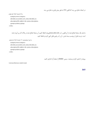 ‫قانون‬ ‫که‬ ‫رسد‬ ‫می‬ ‫نظر‬ ‫به‬ ‫اینجا‬ ‫در‬
554
.‫رسد‬ ‫می‬ ‫نظر‬ ‫به‬ ‫فرض‬ ‫پیش‬ ‫طور‬ ‫به‬
<rule id="554" level="0">
<category>ossec</category>
<decoded_as>syscheck_new_entry</decoded_as>
<description>File added to the system.</description>
<group>syscheck,</group>
</rule>
‫در‬ ‫را‬ ‫قانون‬ ‫آن‬ ‫از‬ ‫شده‬ ‫اصالح‬ ‫نسخه‬ ‫یک‬ ‫باید‬ ‫ما‬
local_rules.xml
‫شده‬ ‫آورده‬ ‫زیر‬ ‫کد‬ ‫بالک‬ ‫در‬ ‫شده‬ ‫اصالح‬ ‫نسخه‬ ‫آن‬ .‫کنیم‬ ‫اضافه‬ ‫پرونده‬
.‫کنید‬ ‫اضافه‬ ‫و‬ ‫کرده‬ ‫کپی‬ ‫فایل‬ ‫پایین‬ ‫در‬ ‫را‬ ‫آن‬ ، ‫شدن‬ ‫بسته‬ ‫برچسب‬ ‫از‬ ‫قبل‬ ‫درست‬ .‫است‬
<rule id="554" level="7" overwrite="yes">
<category>ossec</category>
<decoded_as>syscheck_new_entry</decoded_as>
<description>File added to the system.</description>
<group>syscheck,</group>
</rule>
‫سپس‬ ، ‫ببندید‬ ‫و‬ ‫کرده‬ ‫ذخیره‬ ‫را‬ ‫پرونده‬
OSSEC
.‫کنید‬ ‫اندازی‬ ‫راه‬ ً‫ا‬‫مجدد‬ ‫را‬
/var/ossec/bin/ossec-control restart
‫منبع‬
 