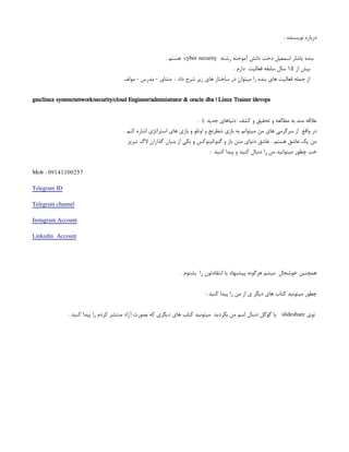 : ‫نویسنده‬ ‫درباره‬
‫رشته‬ ‫آموخته‬ ‫دانش‬ ‫دخت‬ ‫اسمعیل‬ ‫یاشار‬ ‫بنده‬
cyber security
. ‫هستم‬
‫از‬ ‫بیش‬
۱۵
. ‫دارم‬ ‫فعالیت‬ ‫سابقه‬ ‫سال‬
‫مولف‬ - ‫مدرس‬ - ‫مشاور‬ : ‫داد‬ ‫شرح‬ ‫زیر‬ ‫های‬ ‫ساختار‬ ‫در‬ ‫میتوان‬ ‫را‬ ‫بنده‬ ‫های‬ ‫فعالیت‬ ‫جمله‬ ‫از‬
gnu/linux system/network/security/cloud Engineer/administrator & oracle dba | Linux Trainer |devops
. ): ‫جدید‬ ‫دنیاهای‬ ‫کشف‬ ‫و‬ ‫تحقیق‬ ‫و‬ ‫مطالعه‬ ‫به‬ ‫مند‬ ‫عالقه‬
. ‫کنم‬ ‫اشاره‬ ‫استراتژی‬ ‫های‬ ‫بازی‬ ‫و‬ ‫اوتلو‬ ‫و‬ ‫شطرنج‬ ‫بازی‬ ‫به‬ ‫میتوانم‬ ‫من‬ ‫های‬ ‫سرگرمی‬ ‫از‬ ‫واقع‬ ‫در‬
‫تبریز‬ ‫الگ‬ ‫گذاران‬ ‫بنیان‬ ‫از‬ ‫یکی‬ ‫و‬ ‫لینوکس‬/‫گنو‬ ‫و‬ ‫باز‬ ‫متن‬ ‫دنیای‬ ‫عاشق‬ . ‫هستم‬ ‫عاشق‬ ‫یک‬ ‫من‬
: ‫کنید‬ ‫پیدا‬ ‫و‬ ‫کنید‬ ‫دنبال‬ ‫را‬ ‫من‬ ‫میتوانید‬ ‫چطور‬ ‫خب‬
Mob : 09141100257
Telegram ID
Telegram channel
Instagram Account
Linkedin Account
. ‫بشنوم‬ ‫را‬ ‫انتقادتون‬ ‫یا‬ ‫پیشنهاد‬ ‫هرگونه‬ ‫میشم‬ ‫خوشحال‬ ‫همچنین‬
: ‫کنید‬ ‫پیدا‬ ‫را‬ ‫من‬ ‫از‬ ‫ی‬ ‫دیگر‬ ‫های‬ ‫کتاب‬ ‫میتونید‬ ‫چطور‬
‫توی‬
slideshare
. ‫کنید‬ ‫پیدا‬ ‫را‬ ‫کردم‬ ‫منتشر‬ ‫آزاد‬ ‫بصورت‬ ‫که‬ ‫دیگری‬ ‫های‬ ‫کتاب‬ ‫میتونید‬ ‫بگردید‬ ‫من‬ ‫اسم‬ ‫دنبال‬ ‫گوگل‬ ‫یا‬
 