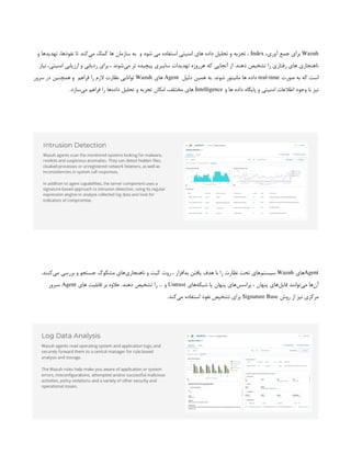 Wazuh
،‫آوری‬ ‫جمع‬ ‫برای‬
Index
‫و‬ ‫شود‬ ‫می‬ ‫استفاده‬ ‫امنیتی‬ ‫های‬ ‫داده‬ ‫تحلیل‬ ‫و‬ ‫تجزیه‬ ،
 
‫و‬ ‫تهدیدها‬ ،‫نفوذها‬ ‫تا‬ ‫‌کند‬
‫ی‬‫م‬ ‫کمک‬ ‫ها‬ ‫سازمان‬ ‫به‬
‫نیاز‬ ،‫امنیتی‬ ‫ارزیابی‬ ‫و‬ ‫ردیابی‬ ‫برای‬ ، ‫‌شوند‬
‫ی‬‫م‬ ‫تر‬ ‫پیچیده‬ ‫سایبری‬ ‫تهدیدات‬ ‫هرروزه‬ ‫که‬ ‫آنجایی‬ ‫از‬ .‫دهند‬ ‫تشخیص‬ ‫را‬ ‫رفتاری‬ ‫های‬ ‫ناهنجاری‬
‫صورت‬ ‫به‬ ‫که‬ ‫است‬
real-time
‫دلیل‬ ‫همین‬ ‫به‬ .‫شوند‬ ‫مانیتور‬ ‫ها‬ ‫داده‬
 
Agent
‫های‬
Wazuh
‫فراهم‬ ‫را‬ ‫الزم‬ ‫نظارت‬ ‫توانایی‬
 
‫سرور‬ ‫در‬ ‫همچنین‬ ‫و‬
‫و‬ ‫ها‬ ‫داده‬ ‫پایگاه‬ ‫و‬ ‫امنیتی‬ ‫اطالعات‬ ‫وجود‬ ‫با‬ ‫نیز‬
Intelligence
.‫‌سازد‬
‫ی‬‫م‬ ‫فراهم‬ ‫را‬ ‫‌ها‬
‫ه‬‫داد‬ ‫تحلیل‬ ‫و‬ ‫تجزیه‬ ‫امکان‬ ،‫مختلف‬ ‫های‬
Agent
‫های‬
Wazuh
.‫‌کنند‬
‫ی‬‫م‬ ‫بررسی‬ ‫و‬ ‫جستجو‬ ‫مشکوک‬ ‫‌های‬
‫ی‬‫ناهنجار‬ ‫و‬ ‫کیت‬ ‫روت‬ ، ‫بدافزار‬ ‫یافتن‬ ‫هدف‬ ‫با‬ ‫را‬ ‫نظارت‬ ‫تحت‬ ‫‌های‬
‫م‬‫سیست‬
‫‌های‬
‫ه‬‫شبک‬ ‫یا‬ ‫پنهان‬ ‫‌های‬
‫س‬‫پراس‬ ، ‫پنهان‬ ‫‌های‬
‫ل‬‫فای‬ ‫‌توانند‬
‫ی‬‫م‬ ‫‌ها‬
‫ن‬‫آ‬
Untrust
‫های‬ ‫قابلیت‬ ‫بر‬ ‫عالوه‬ .‫دهند‬ ‫تشخیص‬ ‫را‬ … ‫و‬
Agent
‫سرور‬،
‫روش‬ ‫از‬ ‫نیز‬ ‫مرکزی‬
Signature Base
.‫‌کند‬
‫ی‬‫م‬ ‫استفاده‬ ‫نفوذ‬ ‫تشخیص‬ ‫برای‬
 