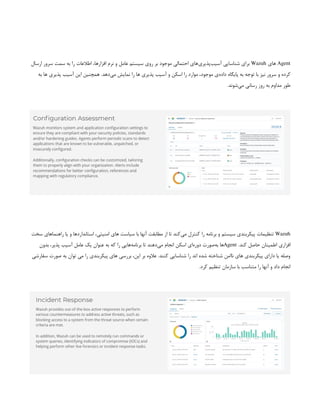 Agent
‫های‬
Wazuh
‫ارسال‬ ‫سرور‬ ‫سمت‬ ‫به‬ ‫را‬ ‫اطالعات‬ ،‫افزارها‬ ‫نرم‬ ‫و‬ ‫عامل‬ ‫سیستم‬ ‫روی‬ ‫بر‬ ‫موجود‬ ‫احتمالی‬ ‫‌های‬
‫ی‬‫‌پذیر‬
‫ب‬‫آسی‬ ‫شناسایی‬ ‫برای‬
‫به‬ ‫ها‬ ‫پذیری‬ ‫آسیب‬ ‫این‬ ‫همچنین‬ .‫‌دهد‬
‫ی‬‫م‬ ‫نمایش‬ ‫را‬ ‫ها‬ ‫پذیری‬ ‫آسیب‬ ‫و‬ ‫اسکن‬ ‫را‬ ‫موارد‬ ،‫موجود‬ ‫‌ی‬
‫ه‬‫داد‬ ‫پایگاه‬ ‫به‬ ‫توجه‬ ‫با‬ ‫نیز‬ ‫سرور‬ ‫و‬ ‫کرده‬
.‫‌شوند‬
‫ی‬‫م‬ ‫رسانی‬ ‫روز‬ ‫به‬ ‫مداوم‬ ‫طور‬
Wazuh
‫سخت‬ ‫راهنماهای‬ ‫یا‬ ‫و‬ ‫استانداردها‬ ،‫امنیتی‬ ‫های‬ ‫سیاست‬ ‫با‬ ‫آنها‬ ‫مطابقت‬ ‫از‬ ‫تا‬ ‫‌کند‬
‫ی‬‫م‬ ‫کنترل‬ ‫را‬ ‫برنامه‬ ‫و‬ ‫سیستم‬ ‫پیکربندی‬ ‫تنظیمات‬
.‫کند‬ ‫حاصل‬ ‫اطمینان‬ ‫افزاری‬
Agent
‫بدون‬ ،‫پذیر‬ ‫آسیب‬ ‫عامل‬ ‫یک‬ ‫عنوان‬ ‫به‬ ‫که‬ ‫را‬ ‫‌هایی‬
‫ه‬‫برنام‬ ‫تا‬ ‫‌دهند‬
‫ی‬‫م‬ ‫انجام‬ ‫اسکن‬ ‫‌ای‬
‫ه‬‫دور‬ ‫‌صورت‬
‫ه‬‫ب‬ ‫ها‬
‫سفارشی‬ ‫صورت‬ ‫به‬ ‫توان‬ ‫می‬ ‫را‬ ‫پیکربندی‬ ‫های‬ ‫بررسی‬ ،‫این‬ ‫بر‬ ‫عالوه‬ .‫کنند‬ ‫شناسایی‬ ‫را‬ ‫اند‬ ‫شده‬ ‫شناخته‬ ‫ناامن‬ ‫های‬ ‫پیکربندی‬ ‫دارای‬ ‫یا‬ ‫وصله‬
.‫کرد‬ ‫تنظیم‬ ‫سازمان‬ ‫با‬ ‫متناسب‬ ‫را‬ ‫آنها‬ ‫و‬ ‫داد‬ ‫انجام‬
 